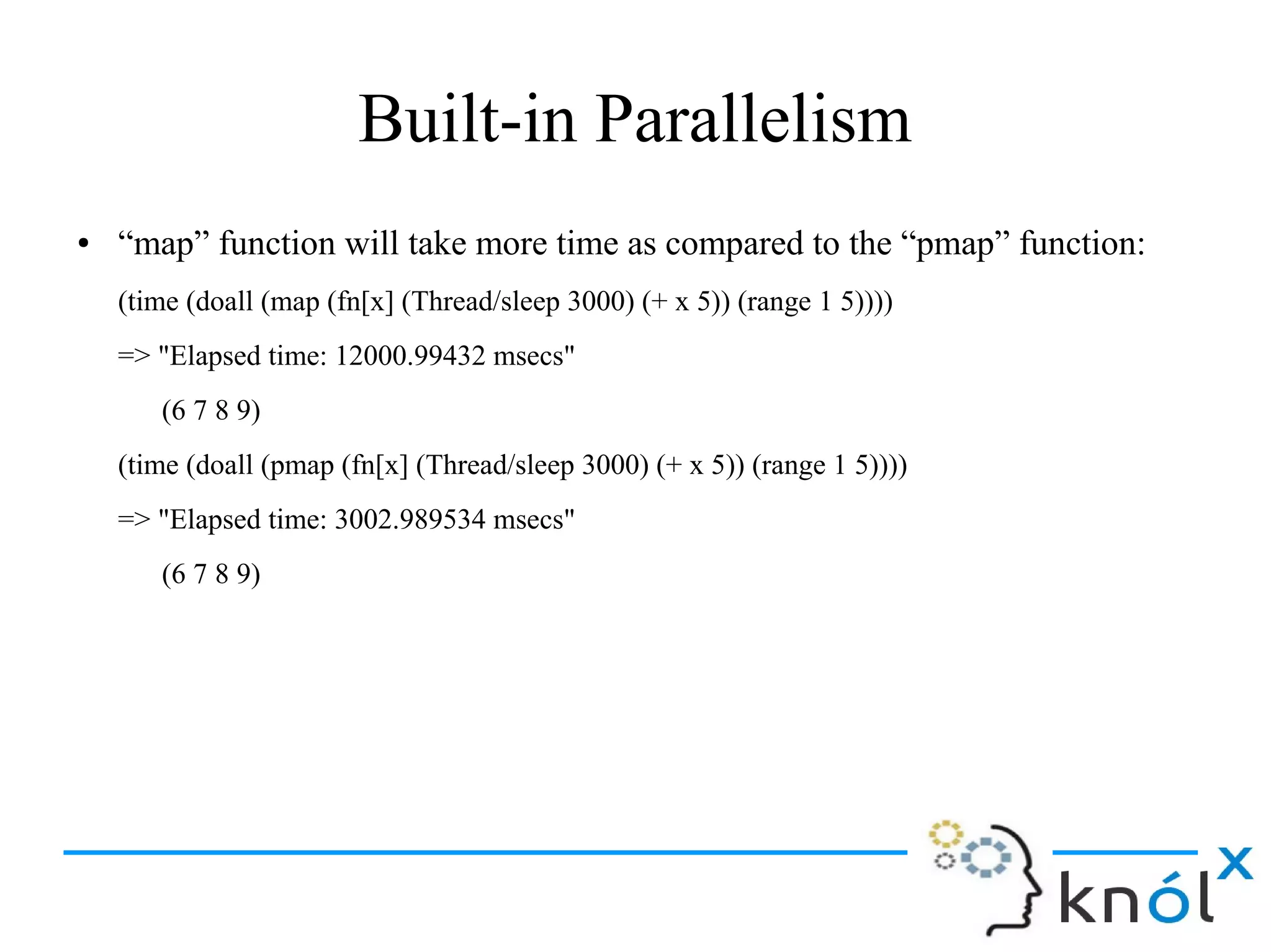 Built-in Parallelism
● “map” function will take more time as compared to the “pmap” function:
(time (doall (map (fn[x] (Thread/sleep 3000) (+ x 5)) (range 1 5))))
=> "Elapsed time: 12000.99432 msecs"
(6 7 8 9)
(time (doall (pmap (fn[x] (Thread/sleep 3000) (+ x 5)) (range 1 5))))
=> "Elapsed time: 3002.989534 msecs"
(6 7 8 9)
 