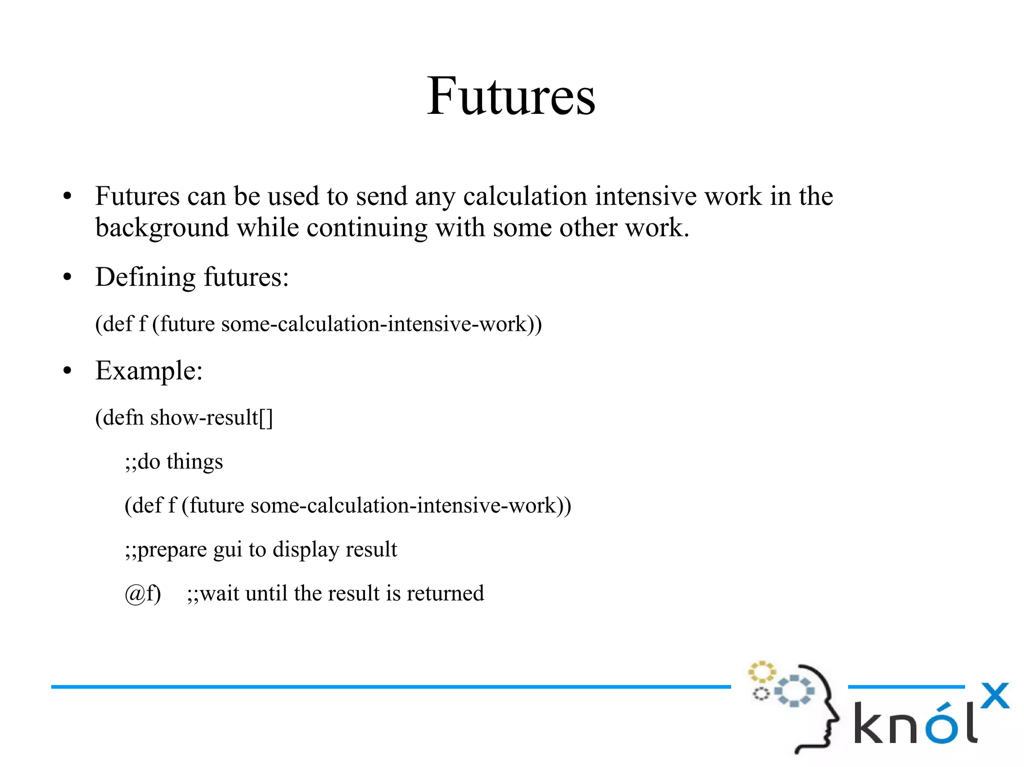 Futures
● Futures can be used to send any calculation intensive work in the
background while continuing with some other work.
● Defining futures:
(def f (future some-calculation-intensive-work))
● Example:
(defn show-result[]
;;do things
(def f (future some-calculation-intensive-work))
;;prepare gui to display result
@f) ;;wait until the result is returned
 