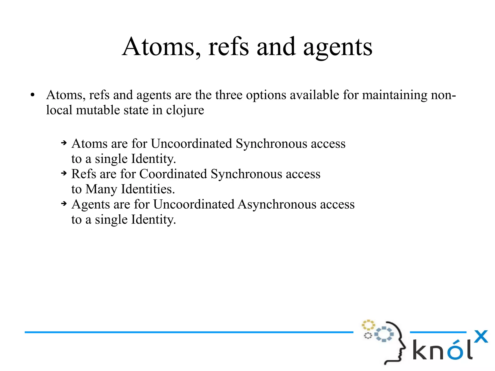 Atoms, refs and agents
● Atoms, refs and agents are the three options available for maintaining non-
local mutable state in clojure
➔ Atoms are for Uncoordinated Synchronous access
to a single Identity.
➔ Refs are for Coordinated Synchronous access
to Many Identities.
➔ Agents are for Uncoordinated Asynchronous access
to a single Identity.
 