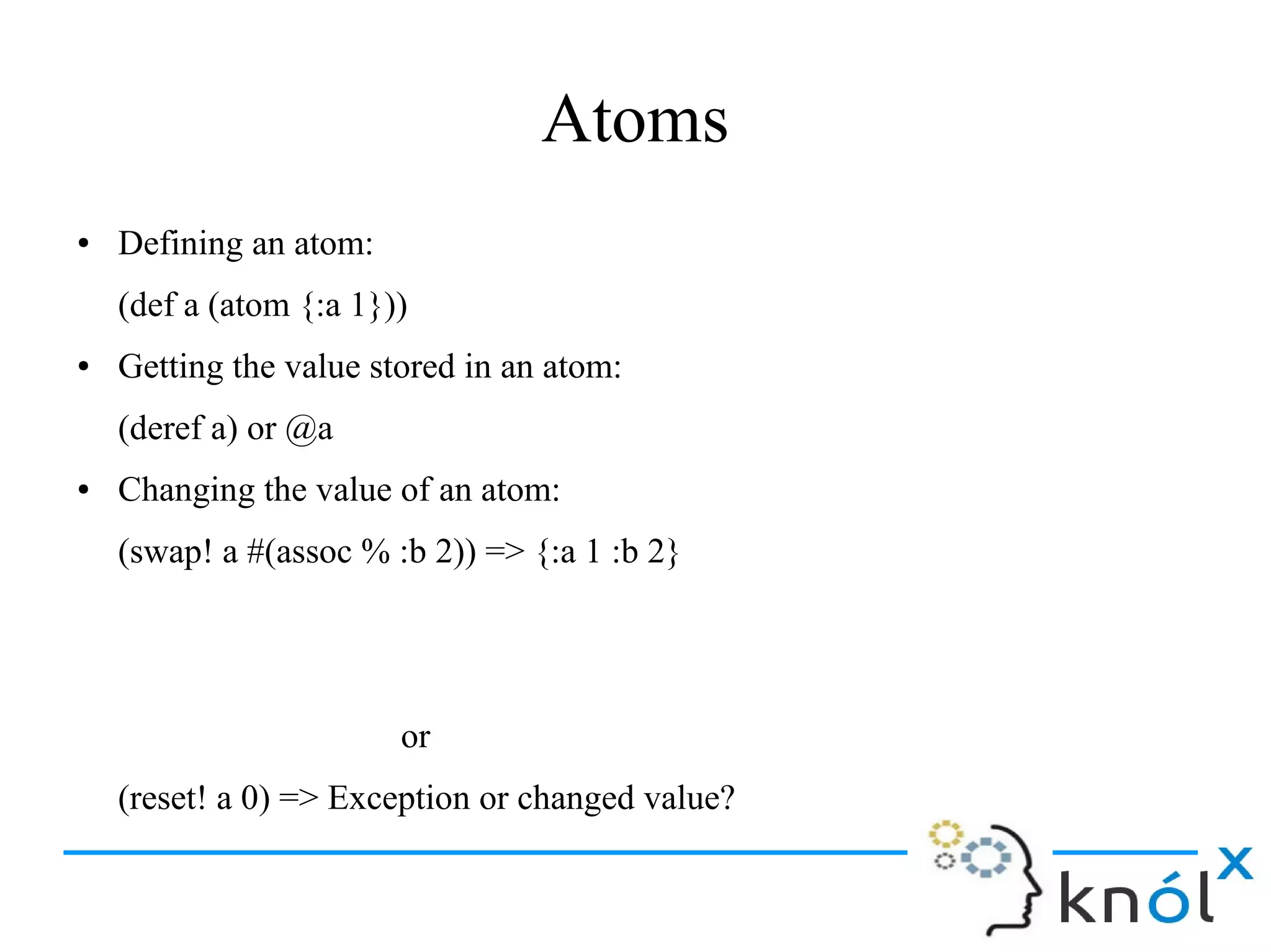 Atoms
● Defining an atom:
(def a (atom {:a 1}))
● Getting the value stored in an atom:
(deref a) or @a
● Changing the value of an atom:
(swap! a #(assoc % :b 2)) => {:a 1 :b 2}
or
(reset! a 0) => Exception or changed value?
 