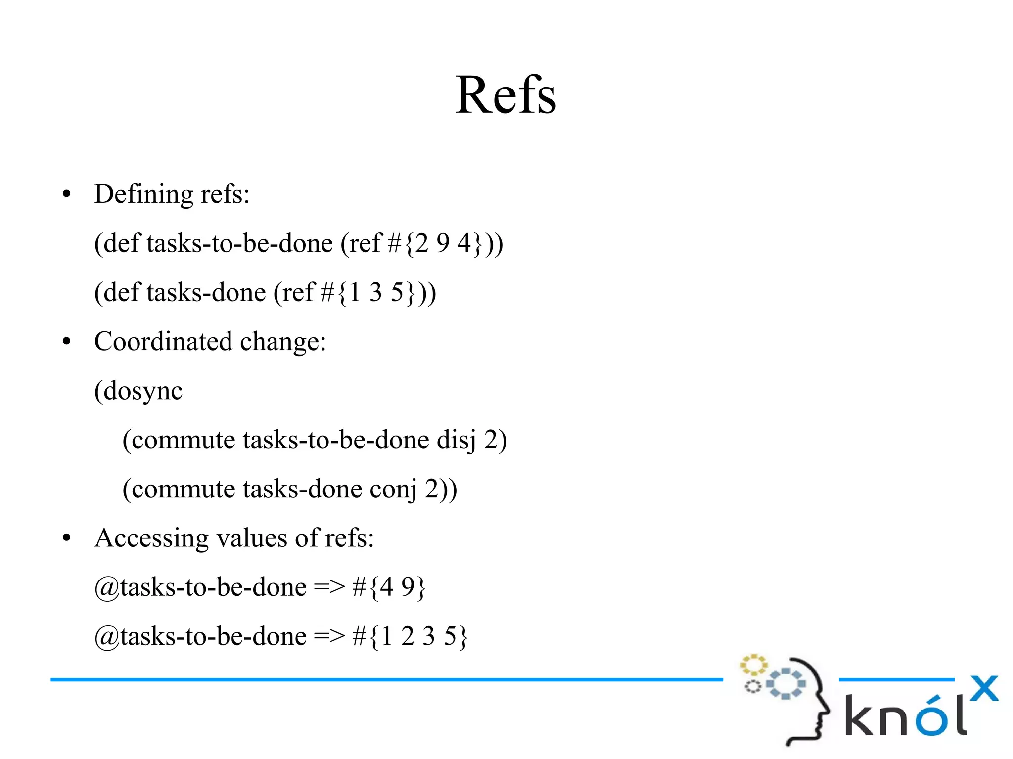 Refs
● Defining refs:
(def tasks-to-be-done (ref #{2 9 4}))
(def tasks-done (ref #{1 3 5}))
● Coordinated change:
(dosync
(commute tasks-to-be-done disj 2)
(commute tasks-done conj 2))
● Accessing values of refs:
@tasks-to-be-done => #{4 9}
@tasks-to-be-done => #{1 2 3 5}
 