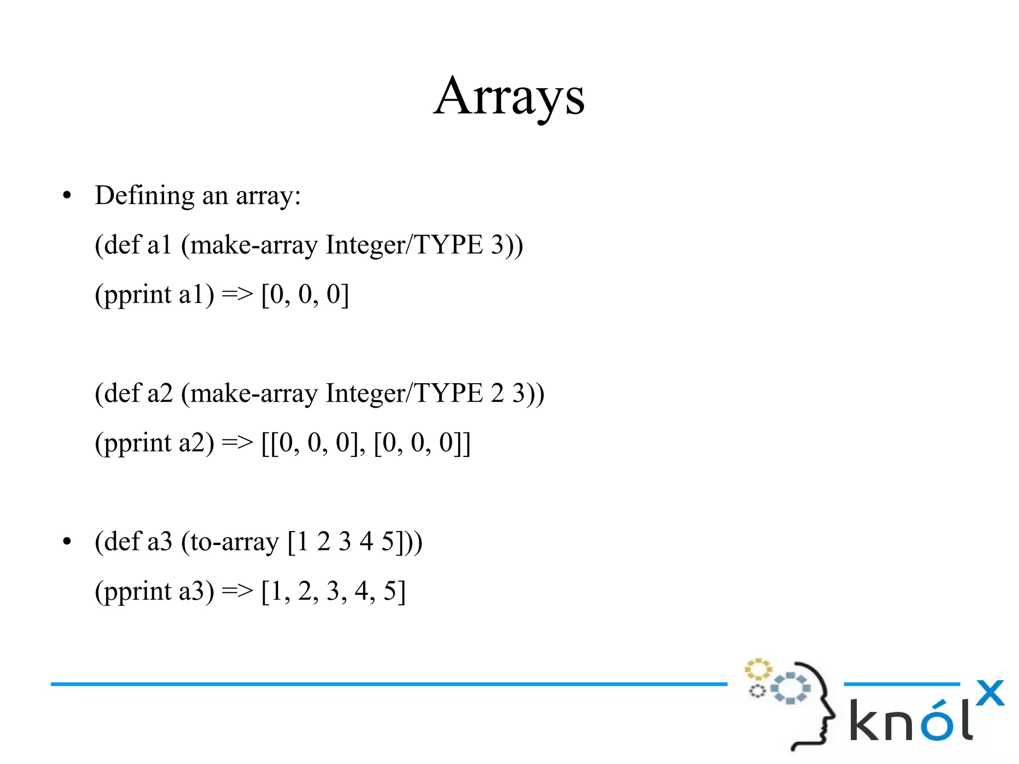 Arrays
● Defining an array:
(def a1 (make-array Integer/TYPE 3))
(pprint a1) => [0, 0, 0]
(def a2 (make-array Integer/TYPE 2 3))
(pprint a2) => [[0, 0, 0], [0, 0, 0]]
● (def a3 (to-array [1 2 3 4 5]))
(pprint a3) => [1, 2, 3, 4, 5]
 