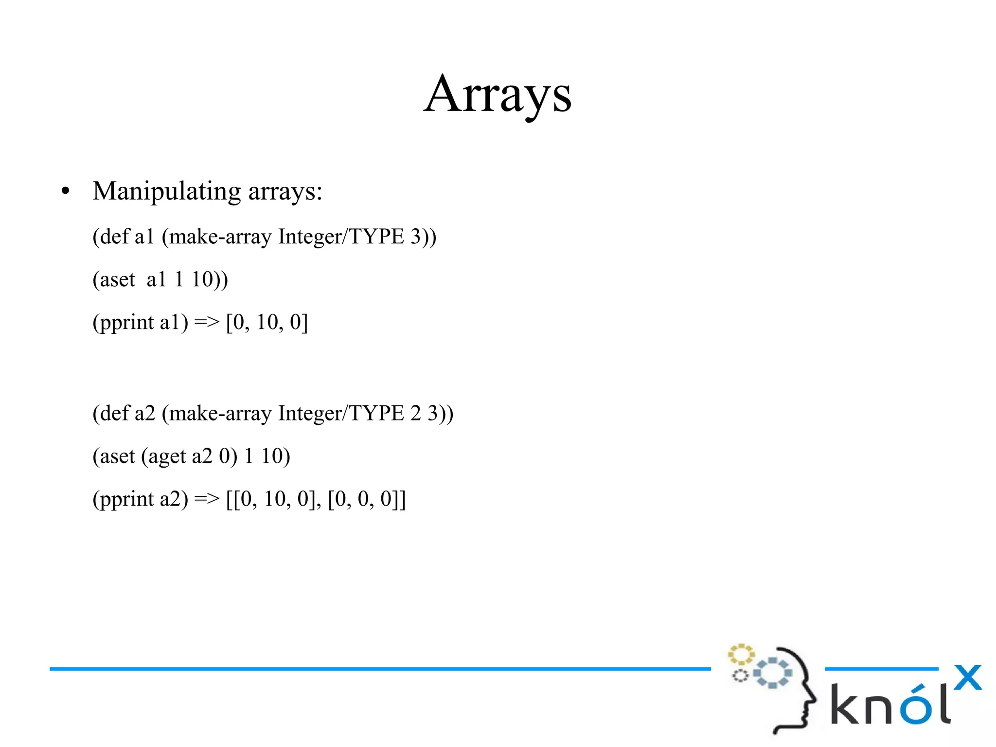 Arrays
● Manipulating arrays:
(def a1 (make-array Integer/TYPE 3))
(aset a1 1 10))
(pprint a1) => [0, 10, 0]
(def a2 (make-array Integer/TYPE 2 3))
(aset (aget a2 0) 1 10)
(pprint a2) => [[0, 10, 0], [0, 0, 0]]
 