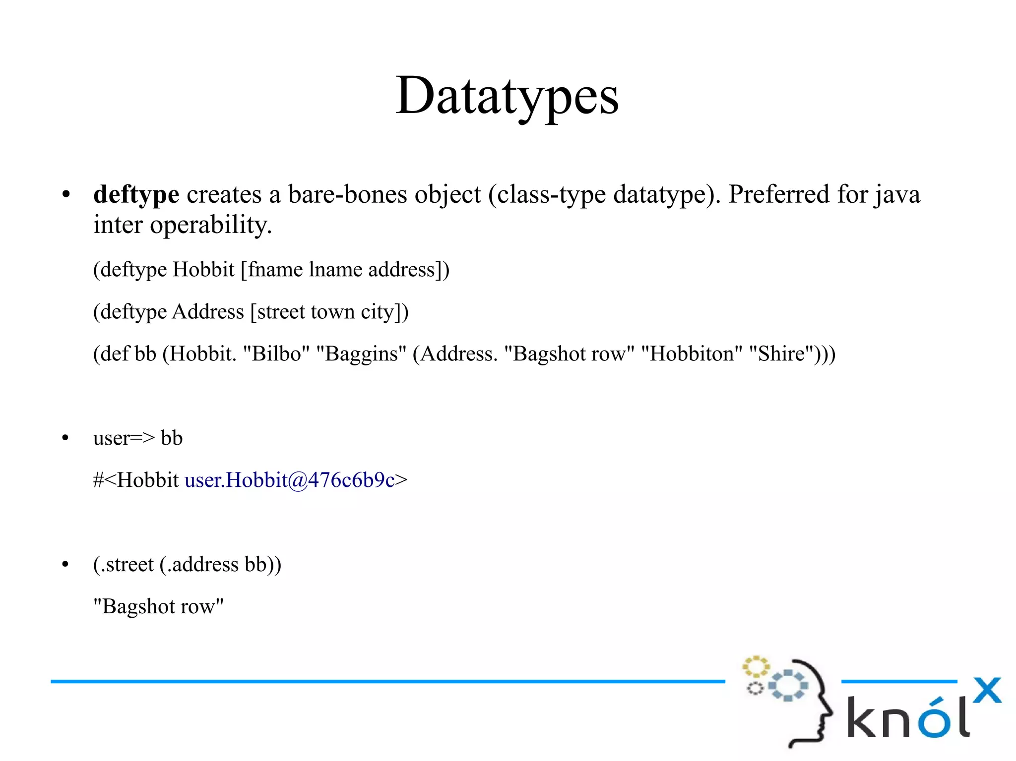 Datatypes
● deftype creates a bare-bones object (class-type datatype). Preferred for java
inter operability.
(deftype Hobbit [fname lname address])
(deftype Address [street town city])
(def bb (Hobbit. "Bilbo" "Baggins" (Address. "Bagshot row" "Hobbiton" "Shire")))
● user=> bb
#<Hobbit user.Hobbit@476c6b9c>
● (.street (.address bb))
"Bagshot row"
 