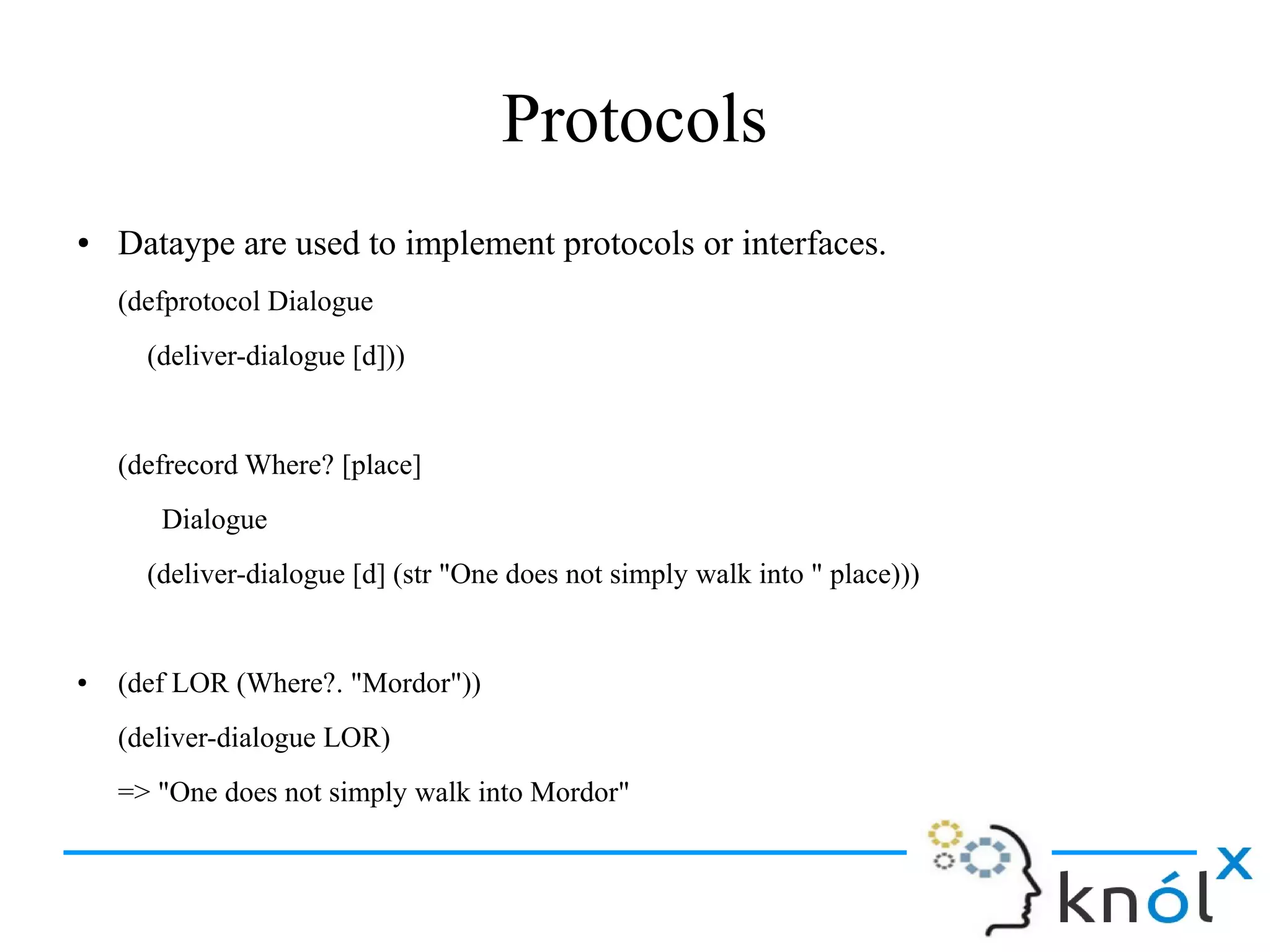 Protocols
● Dataype are used to implement protocols or interfaces.
(defprotocol Dialogue
(deliver-dialogue [d]))
(defrecord Where? [place]
Dialogue
(deliver-dialogue [d] (str "One does not simply walk into " place)))
● (def LOR (Where?. "Mordor"))
(deliver-dialogue LOR)
=> "One does not simply walk into Mordor"
 