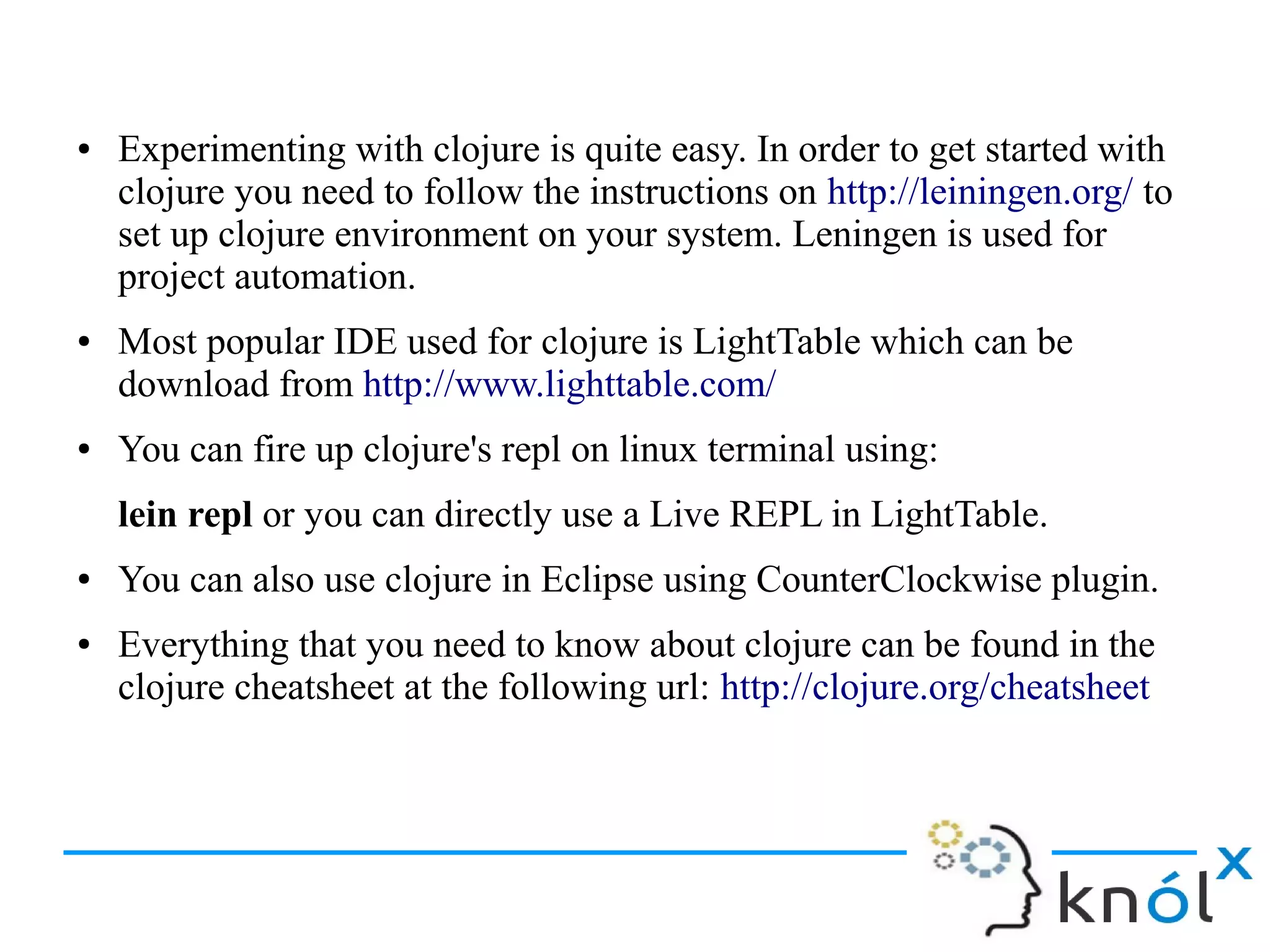 ● Experimenting with clojure is quite easy. In order to get started with
clojure you need to follow the instructions on http://leiningen.org/ to
set up clojure environment on your system. Leningen is used for
project automation.
● Most popular IDE used for clojure is LightTable which can be
download from http://www.lighttable.com/
● You can fire up clojure's repl on linux terminal using:
lein repl or you can directly use a Live REPL in LightTable.
● You can also use clojure in Eclipse using CounterClockwise plugin.
● Everything that you need to know about clojure can be found in the
clojure cheatsheet at the following url: http://clojure.org/cheatsheet
 