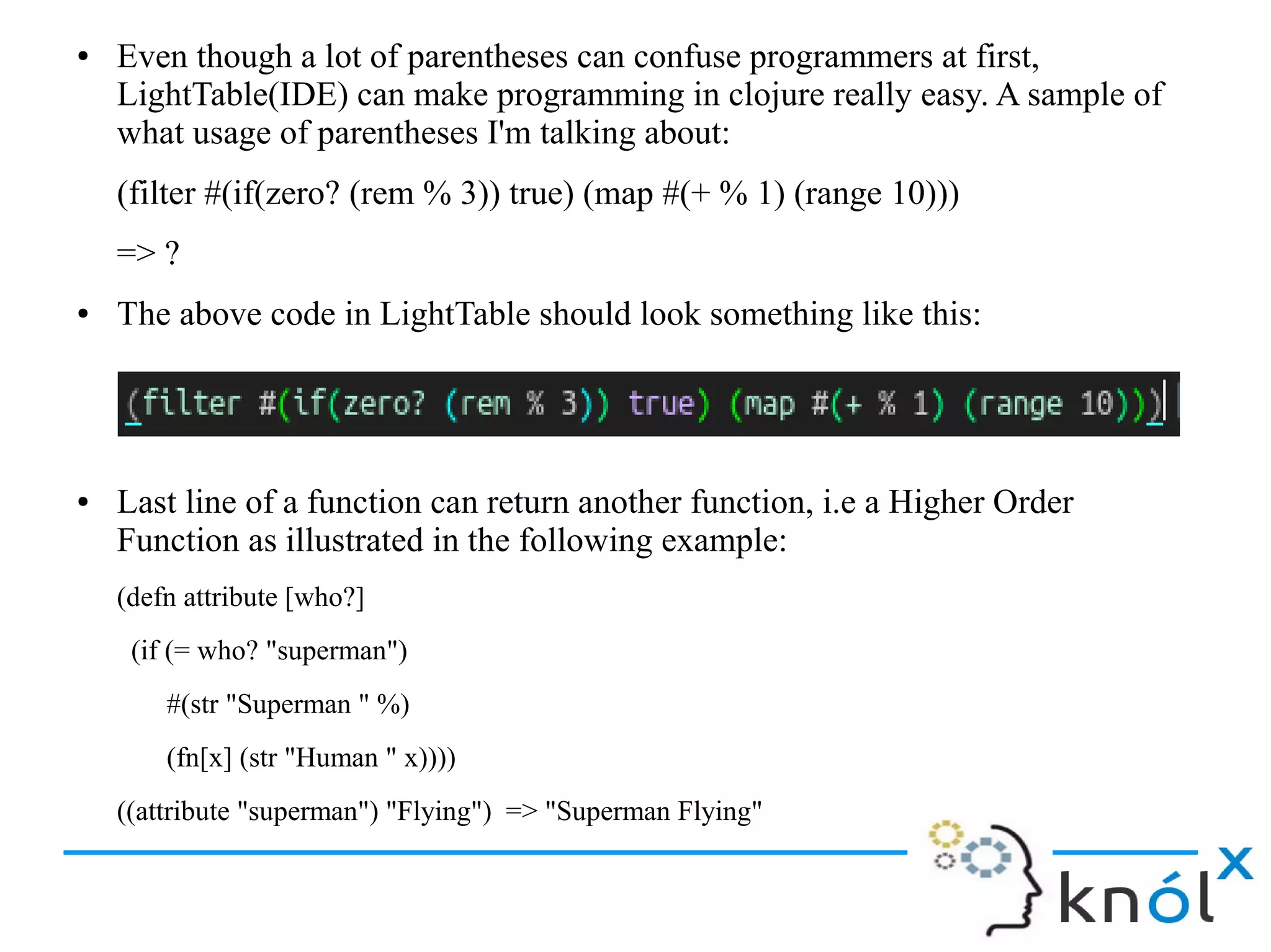 ● Even though a lot of parentheses can confuse programmers at first,
LightTable(IDE) can make programming in clojure really easy. A sample of
what usage of parentheses I'm talking about:
(filter #(if(zero? (rem % 3)) true) (map #(+ % 1) (range 10)))
=> ?
● The above code in LightTable should look something like this:
● Last line of a function can return another function, i.e a Higher Order
Function as illustrated in the following example:
(defn attribute [who?]
(if (= who? "superman")
#(str "Superman " %)
(fn[x] (str "Human " x))))
((attribute "superman") "Flying") => "Superman Flying"
 