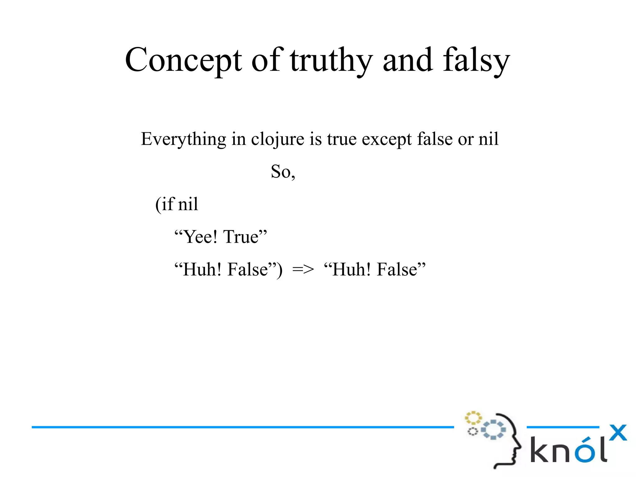 Concept of truthy and falsy
Everything in clojure is true except false or nil
So,
(if nil
“Yee! True”
“Huh! False”) => “Huh! False”
 