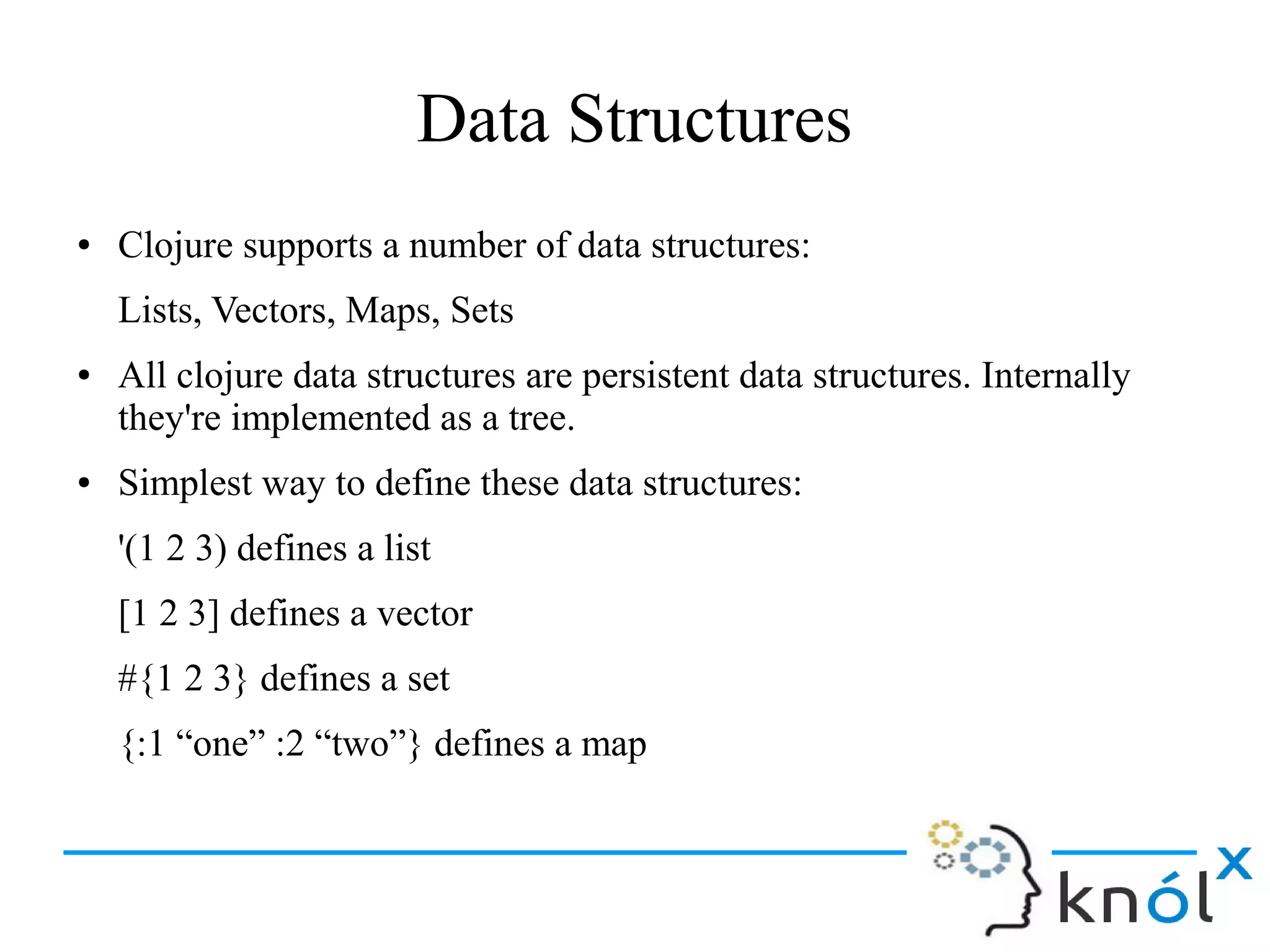 Data Structures
● Clojure supports a number of data structures:
Lists, Vectors, Maps, Sets
● All clojure data structures are persistent data structures. Internally
they're implemented as a tree.
● Simplest way to define these data structures:
'(1 2 3) defines a list
[1 2 3] defines a vector
#{1 2 3} defines a set
{:1 “one” :2 “two”} defines a map
 