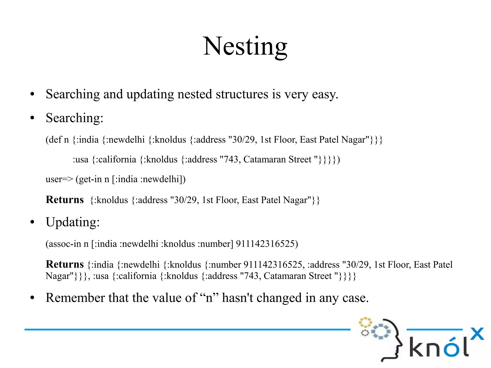 Nesting
● Searching and updating nested structures is very easy.
● Searching:
(def n {:india {:newdelhi {:knoldus {:address "30/29, 1st Floor, East Patel Nagar"}}}
:usa {:california {:knoldus {:address "743, Catamaran Street "}}}})
user=> (get-in n [:india :newdelhi])
Returns {:knoldus {:address "30/29, 1st Floor, East Patel Nagar"}}
● Updating:
(assoc-in n [:india :newdelhi :knoldus :number] 911142316525)
Returns {:india {:newdelhi {:knoldus {:number 911142316525, :address "30/29, 1st Floor, East Patel
Nagar"}}}, :usa {:california {:knoldus {:address "743, Catamaran Street "}}}}
● Remember that the value of “n” hasn't changed in any case.
 