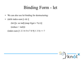 Binding Form - let
● We can also use let binding for destructuring:
● (defn index-sum [v & i]
(let [[x :as ind] (map #(get v %) i)]
(reduce + ind)))
(index-sum [1 2 3 4 5 6 7 8 9] 1 3 5) => ?
 