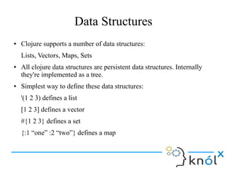 Data Structures
● Clojure supports a number of data structures:
Lists, Vectors, Maps, Sets
● All clojure data structures a...