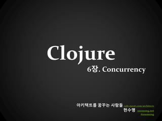 Clojure
6장. Concurrency
아키텍트를 꿈꾸는 사람들 cafe.naver.com/architect1
현수명 soomong.net
#soomong
 