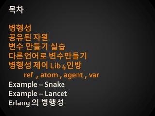 목차
병행성
공유된 자원
변수 만들기 실습
다른언어로 변수만들기
병행성 제어 Lib 4인방
ref , atom , agent , var
Example – Snake
Example – Lancet
Erlang 의 병행성
 