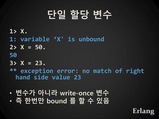 단일 할당 변수
1> X.
1: variable ‘X' is unbound
2> X = 50.
50
3> X = 23.
** exception error: no match of right
hand side value 23
• 변수가 아니라 write-once 변수
• 즉 한번만 bound 를 할 수 있음
Erlang
 
