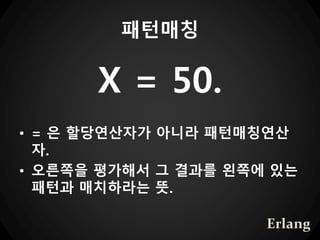 패턴매칭
X = 50.
• = 은 할당연산자가 아니라 패턴매칭연산
자.
• 오른쪽을 평가해서 그 결과를 왼쪽에 있는
패턴과 매치하라는 뜻.
Erlang
 