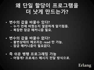 왜 단일 할당이 프로그램을
더 낫게 만드는가?
• 변수의 값을 바꿀수 있다?
– 누가 언제 바꿨는지 깔끔하게 알기힘듬.
– 복잡한 잠금 매커니즘 필요.
• 변수의 값을 바꿀수 없다?
– 불변상태의 메모리는 read 만 가능.
– 잠금 매커니즘이 필요없다.
• 즉 쉬운 병행 프로그래밍 가능
– 어떻게? 프로세스 메시지 전달 방식으로.
Erlang
 