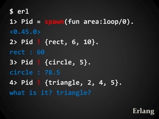 $ erl
1> Pid = spawn(fun area:loop/0).
<0.45.0>
2> Pid ! {rect, 6, 10}.
rect : 60
3> Pid ! {circle, 5}.
circle : 78.5
4> Pid ! {triangle, 2, 4, 5}.
what is it? triangle?
Erlang
 
