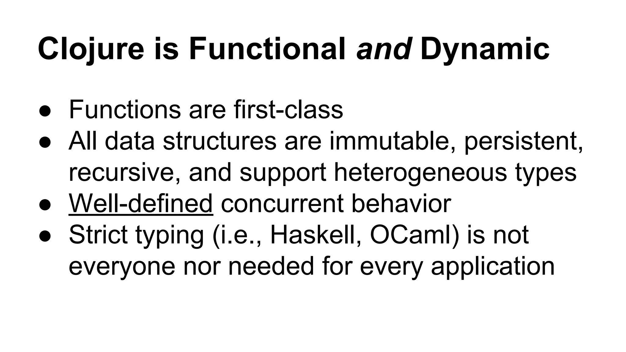 Clojure is Functional and Dynamic
● Functions are first-class
● All data structures are immutable, persistent,
recursive, and support heterogeneous types
● Well-defined concurrent behavior
● Strict typing (i.e., Haskell, OCaml) is not
everyone nor needed for every application

 