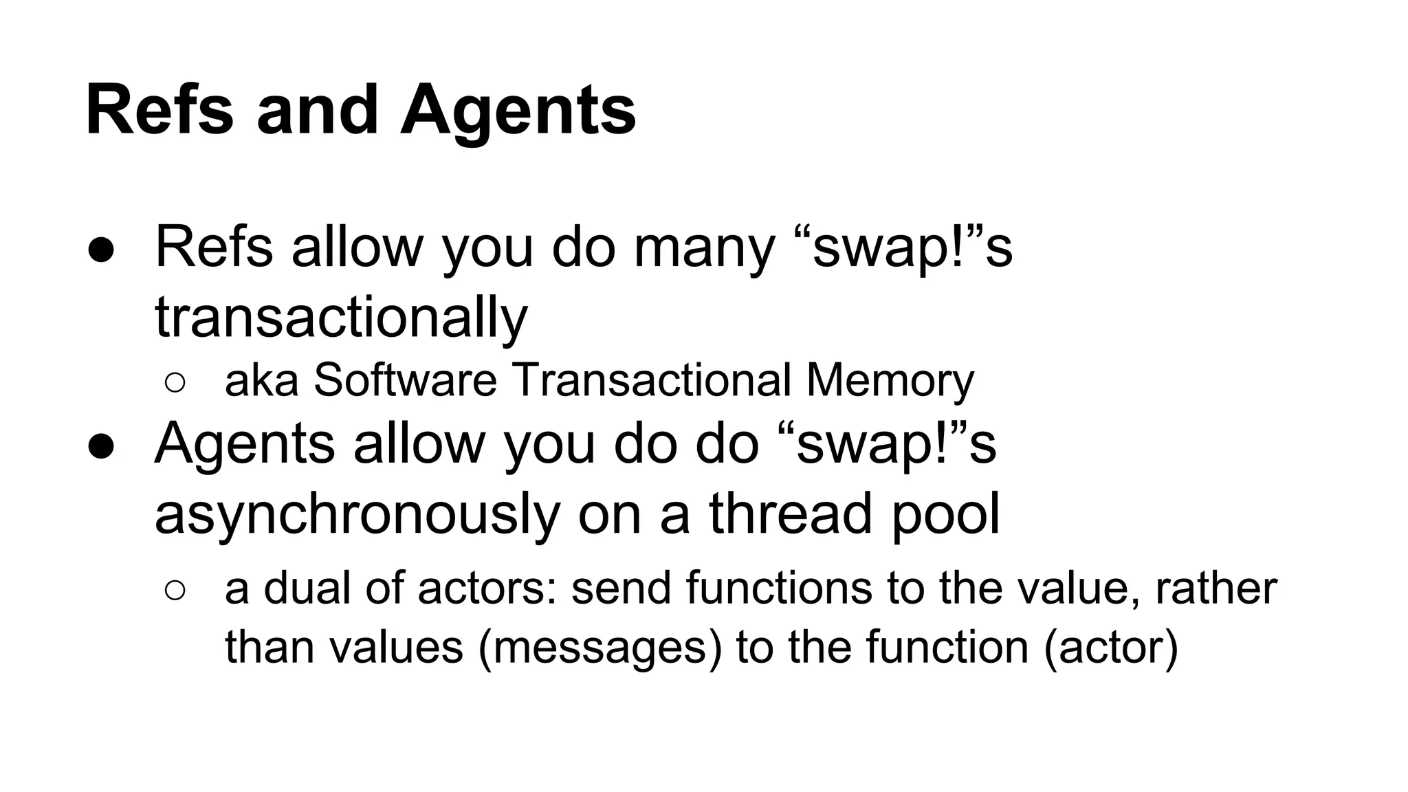 Refs and Agents
● Refs allow you do many “swap!”s
transactionally
○ aka Software Transactional Memory

● Agents allow you do do “swap!”s
asynchronously on a thread pool
○ a dual of actors: send functions to the value, rather
than values (messages) to the function (actor)

 