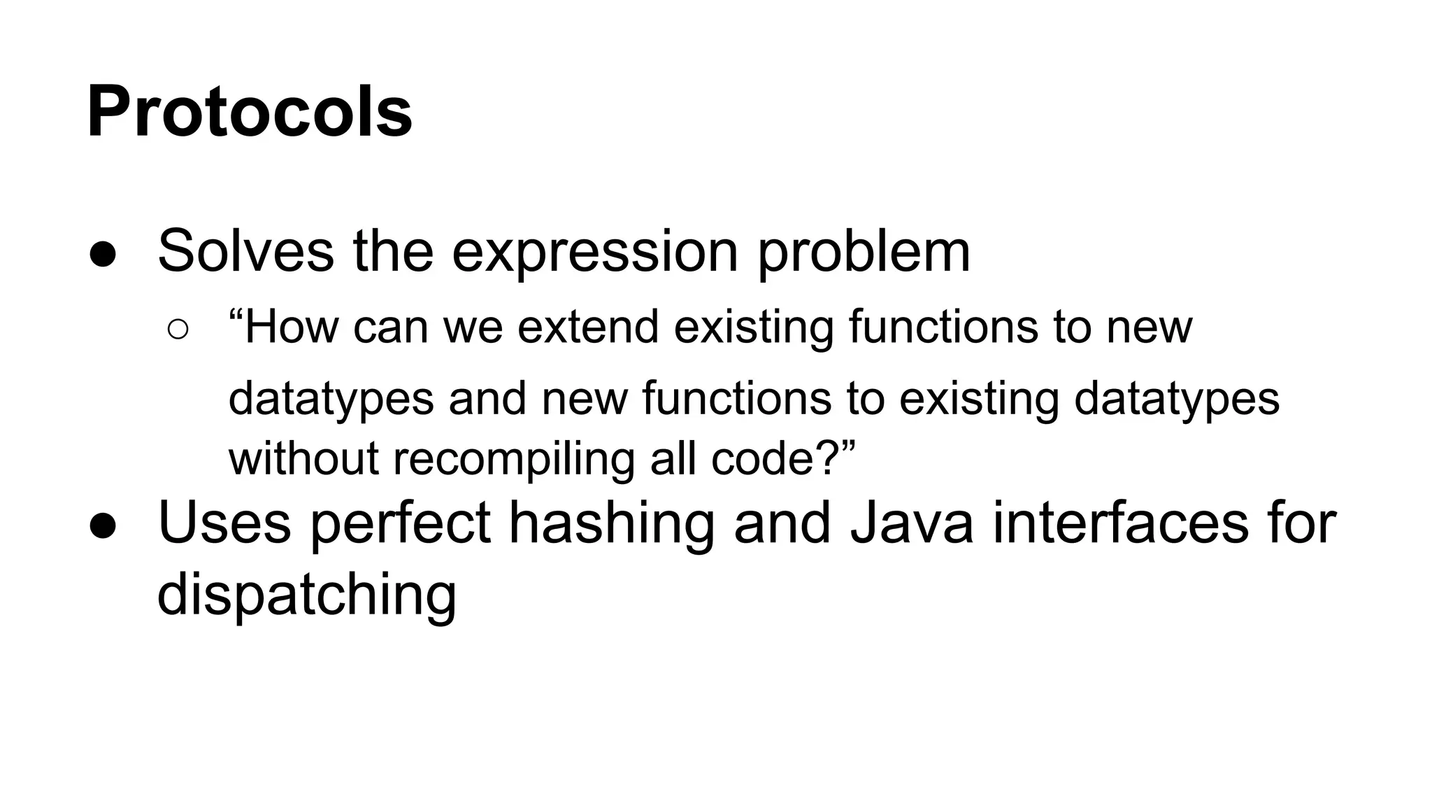 Protocols
● Solves the expression problem
○ “How can we extend existing functions to new
datatypes and new functions to existing datatypes
without recompiling all code?”

● Uses perfect hashing and Java interfaces for
dispatching

 