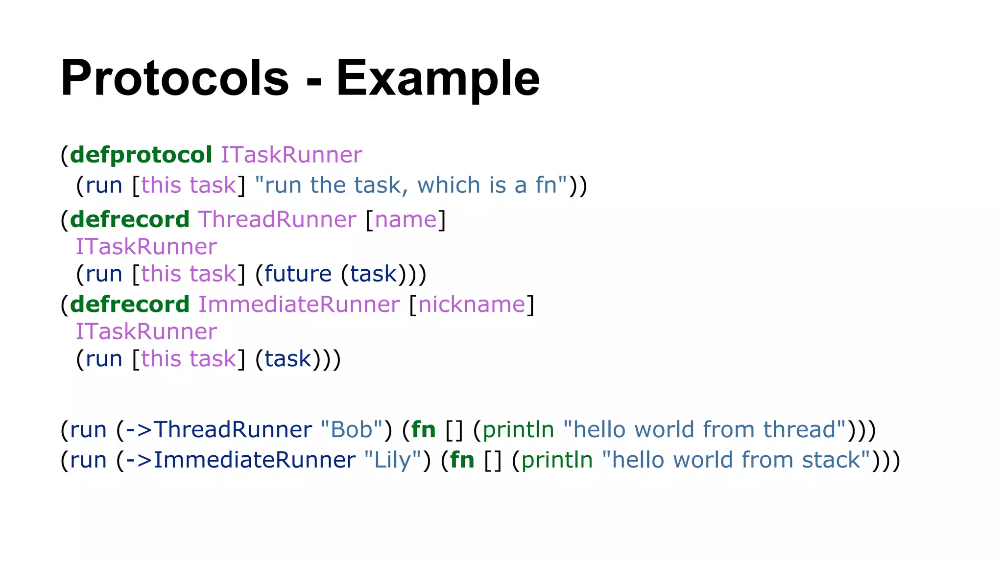 Protocols - Example
(defprotocol ITaskRunner
(run [this task] "run the task, which is a fn"))
(defrecord ThreadRunner [name]
ITaskRunner
(run [this task] (future (task)))
(defrecord ImmediateRunner [nickname]
ITaskRunner
(run [this task] (task)))
(run (->ThreadRunner "Bob") (fn [] (println "hello world from thread")))
(run (->ImmediateRunner "Lily") (fn [] (println "hello world from stack")))

 
