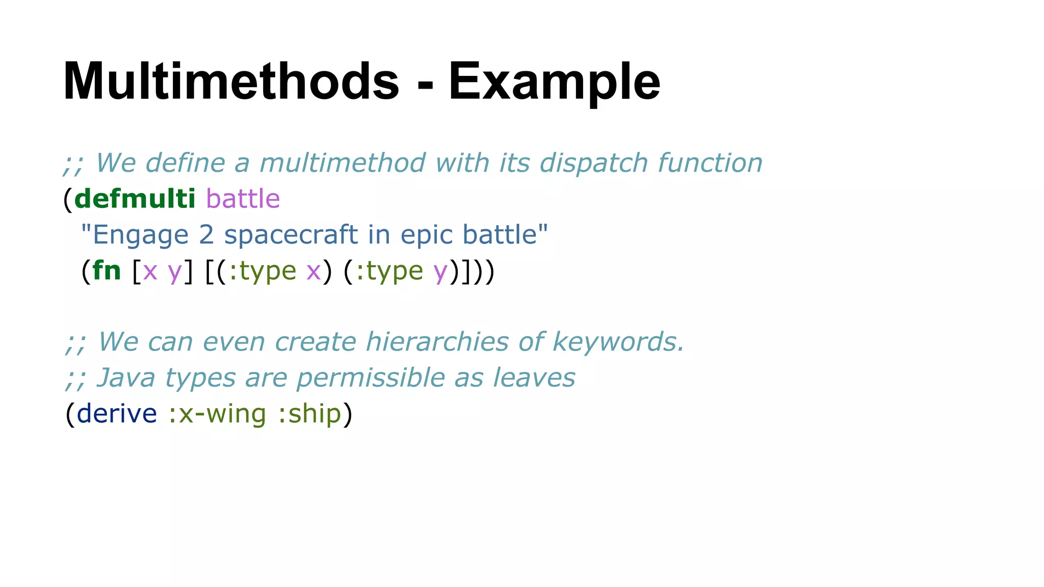 Multimethods - Example
;; We define a multimethod with its dispatch function
(defmulti battle
"Engage 2 spacecraft in epic battle"
(fn [x y] [(:type x) (:type y)]))
;; We can even create hierarchies of keywords.
;; Java types are permissible as leaves
(derive :x-wing :ship)

 