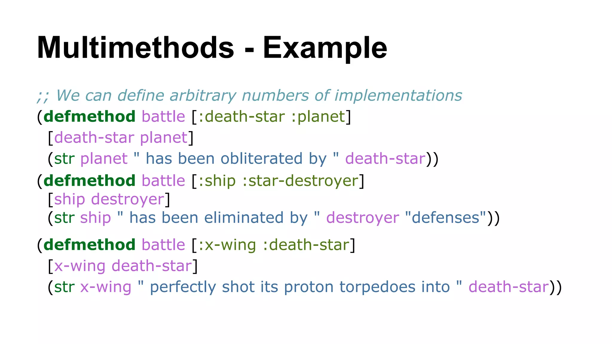 Multimethods - Example
;; We can define arbitrary numbers of implementations
(defmethod battle [:death-star :planet]
[death-star planet]
(str planet " has been obliterated by " death-star))
(defmethod battle [:ship :star-destroyer]
[ship destroyer]
(str ship " has been eliminated by " destroyer "defenses"))
(defmethod battle [:x-wing :death-star]
[x-wing death-star]
(str x-wing " perfectly shot its proton torpedoes into " death-star))

 