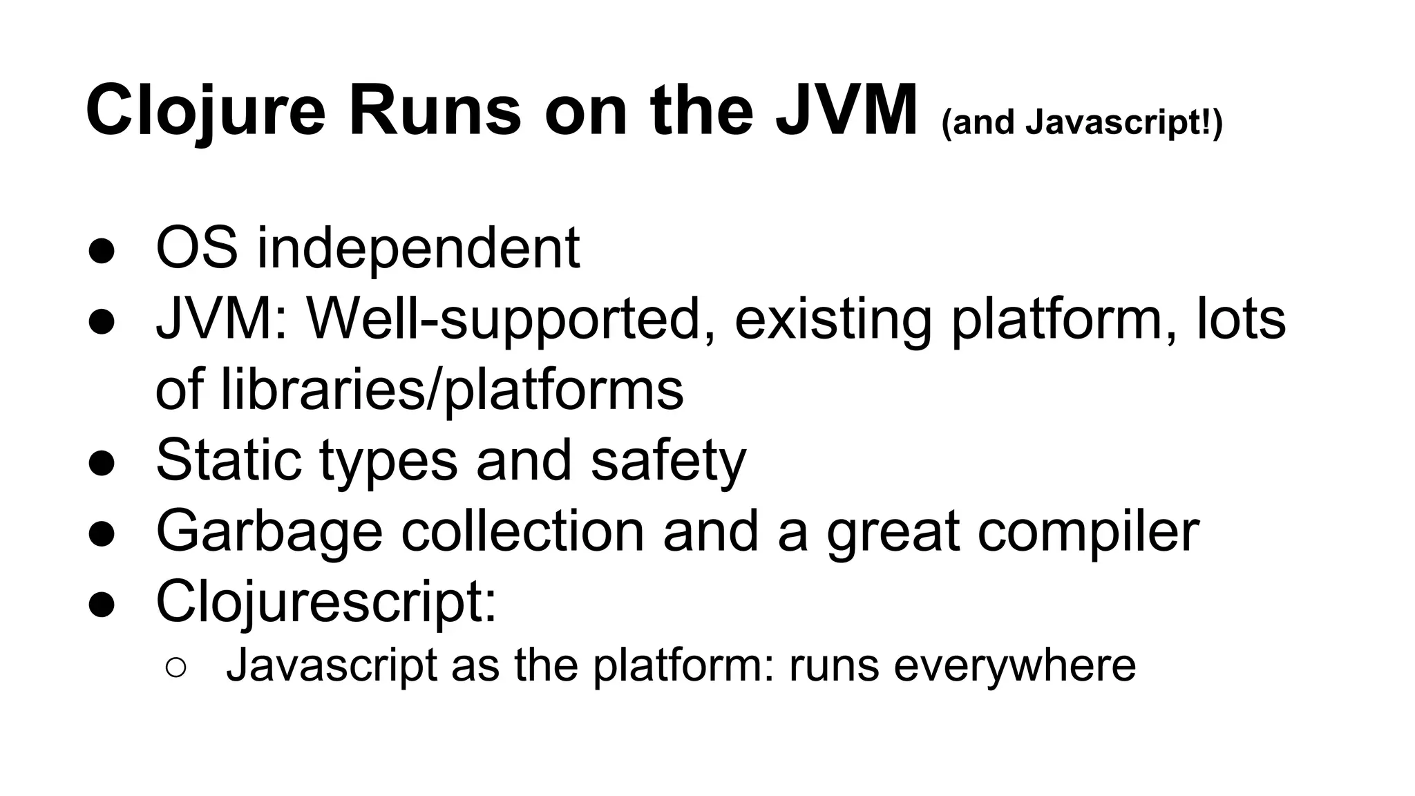 Clojure Runs on the JVM (and Javascript!)
● OS independent
● JVM: Well-supported, existing platform, lots
of libraries/platforms
● Static types and safety
● Garbage collection and a great compiler
● Clojurescript:
○ Javascript as the platform: runs everywhere

 