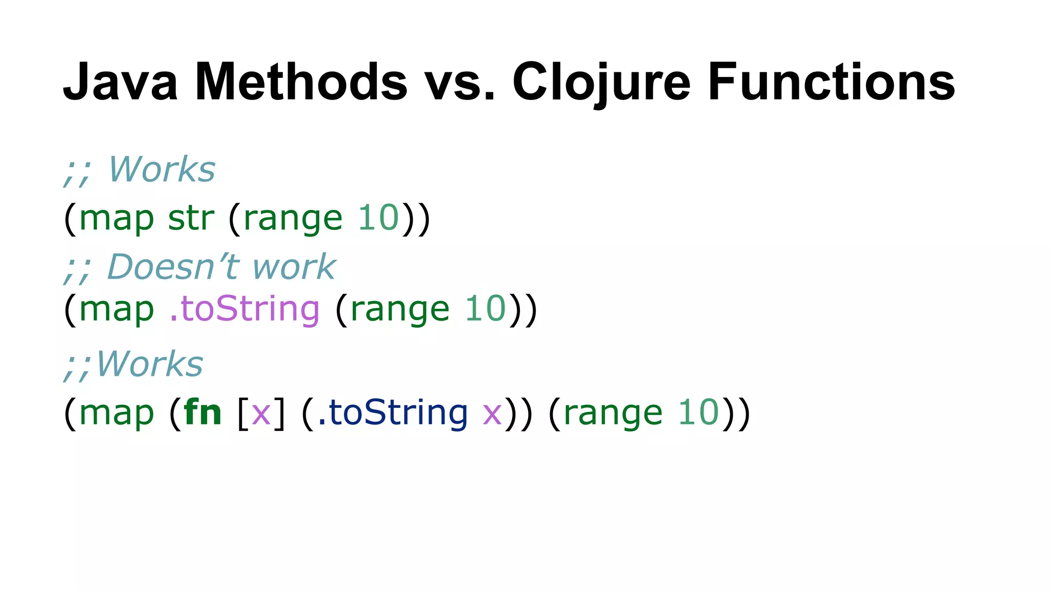 Java Methods vs. Clojure Functions
;; Works
(map str (range 10))
;; Doesn’t work
(map .toString (range 10))
;;Works
(map (fn [x] (.toString x)) (range 10))

 