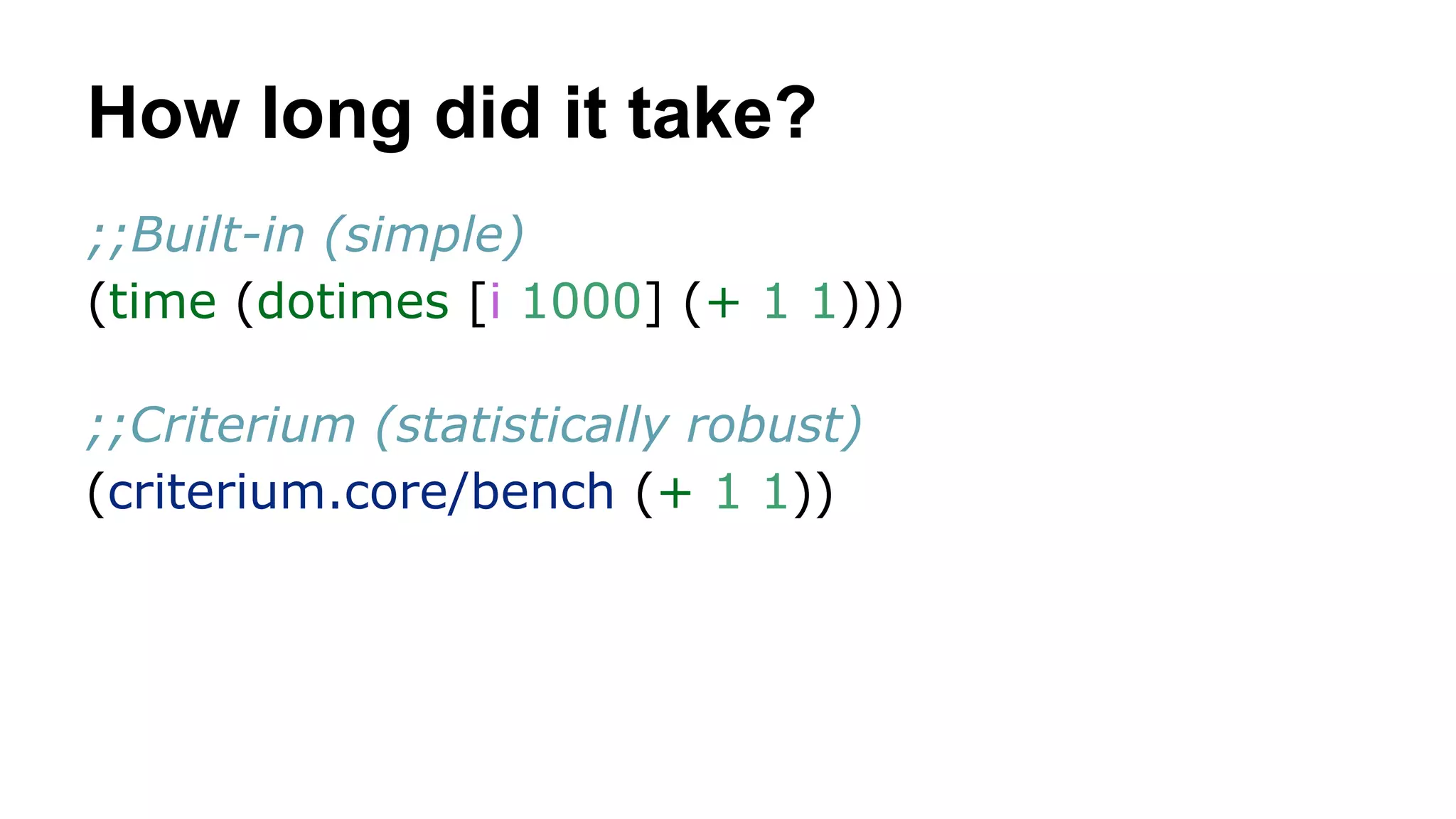 How long did it take?
;;Built-in (simple)
(time (dotimes [i 1000] (+ 1 1)))
;;Criterium (statistically robust)
(criterium.core/bench (+ 1 1))

 