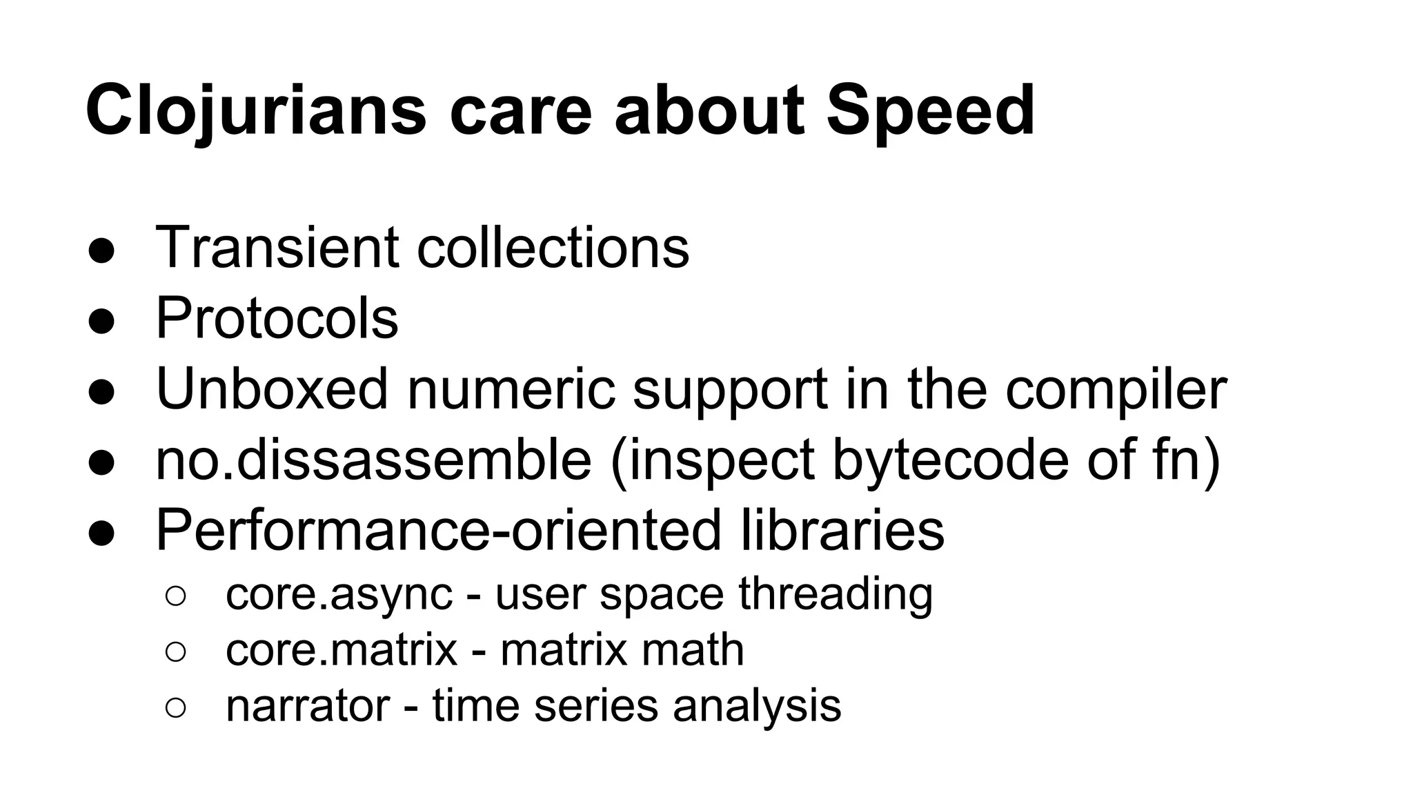 Clojurians care about Speed
●
●
●
●
●

Transient collections
Protocols
Unboxed numeric support in the compiler
no.dissassemble (inspect bytecode of fn)
Performance-oriented libraries
○ core.async - user space threading
○ core.matrix - matrix math
○ narrator - time series analysis

 