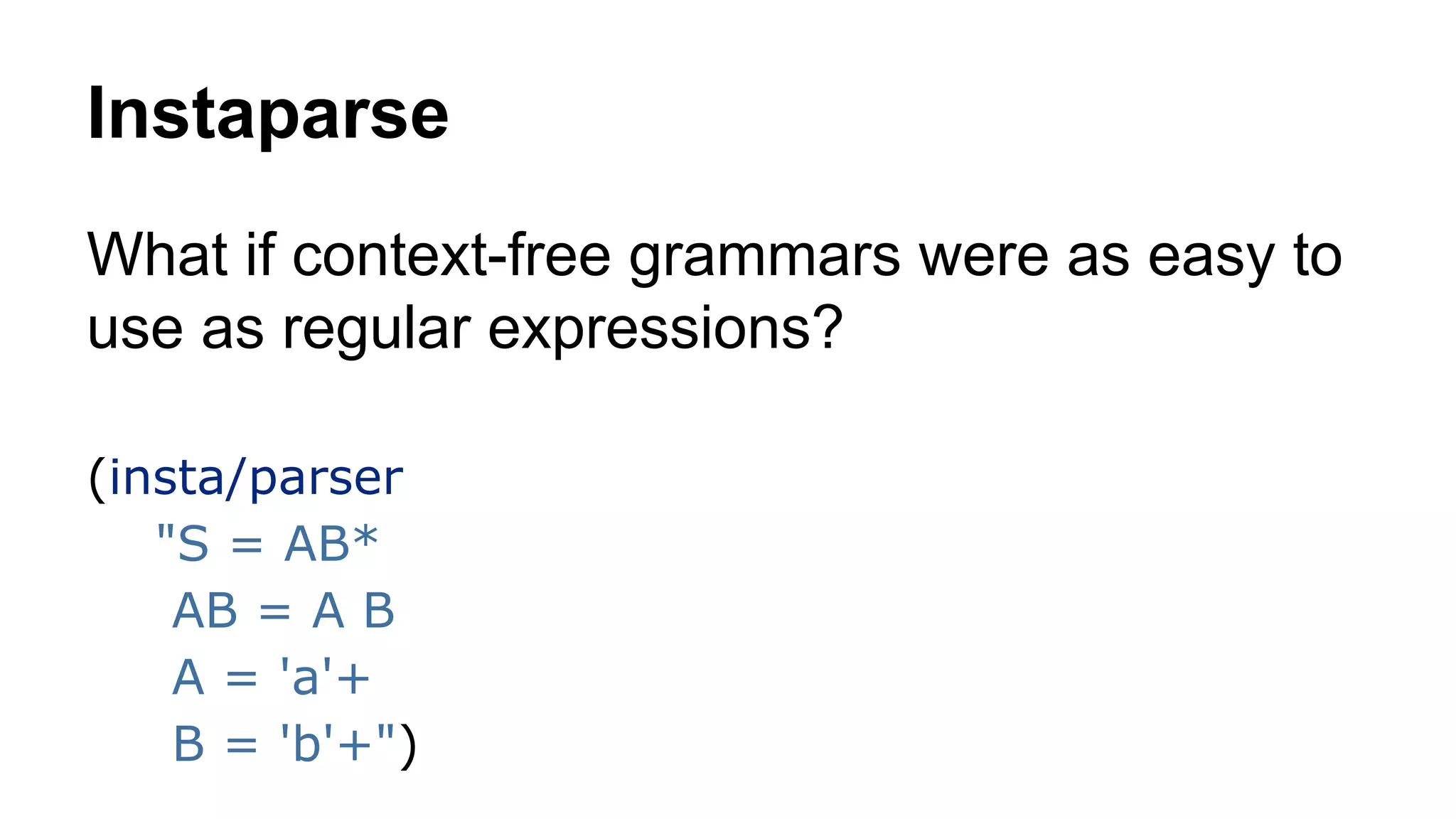 Instaparse
What if context-free grammars were as easy to
use as regular expressions?
(insta/parser
"S = AB*
AB = A B
A = 'a'+
B = 'b'+")

 