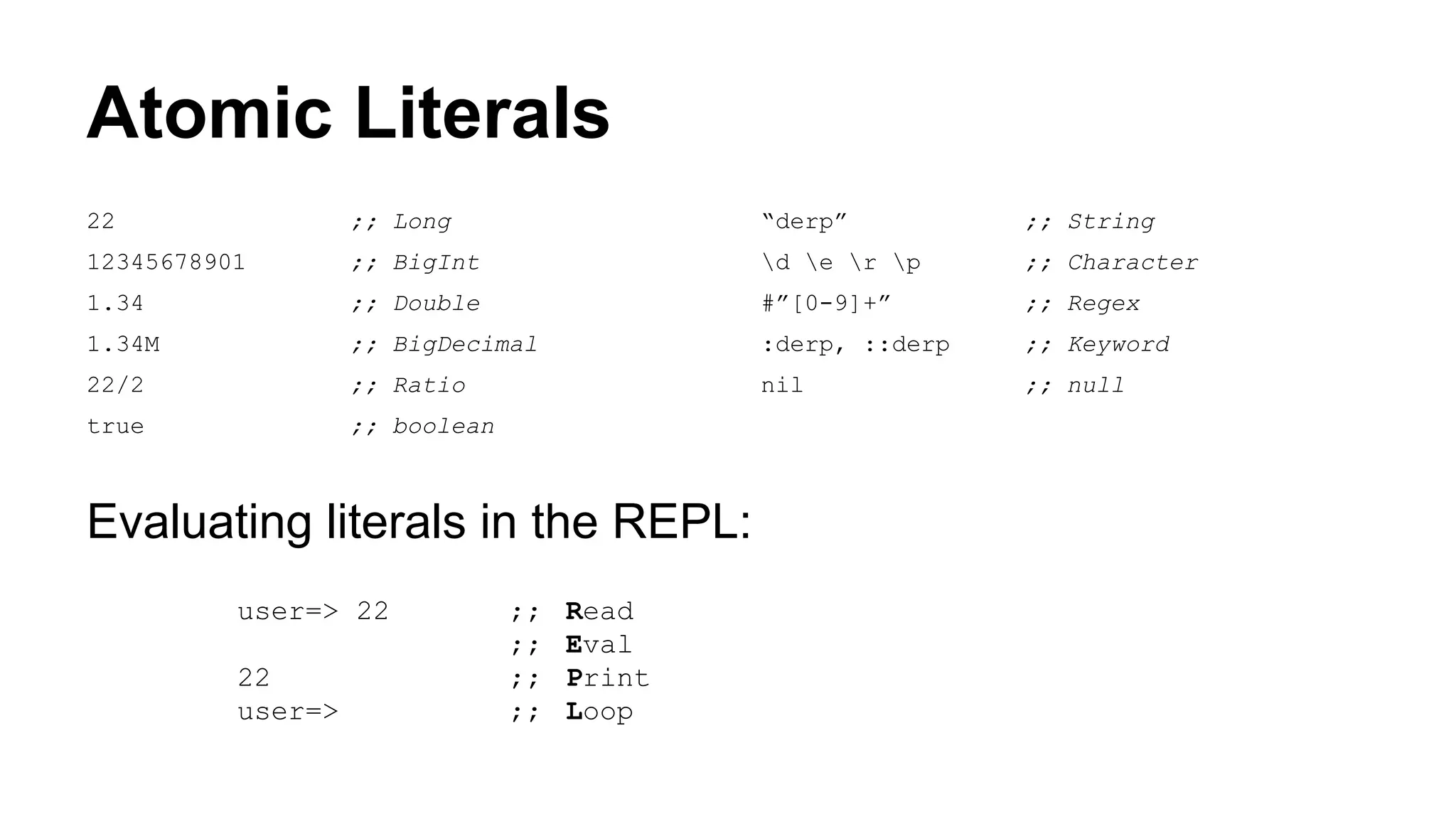 Atomic Literals
22

;; Long

“derp”

;; String

12345678901

;; BigInt

d e r p

;; Character

1.34

;; Double

#”[0-9]+”

;; Regex

1.34M

;; BigDecimal

:derp, ::derp

;; Keyword

22/2

;; Ratio

nil

;; null

true

;; boolean

Evaluating literals in the REPL:
user=> 22
22
user=>

;;
;;
;;
;;

Read
Eval
Print
Loop

 