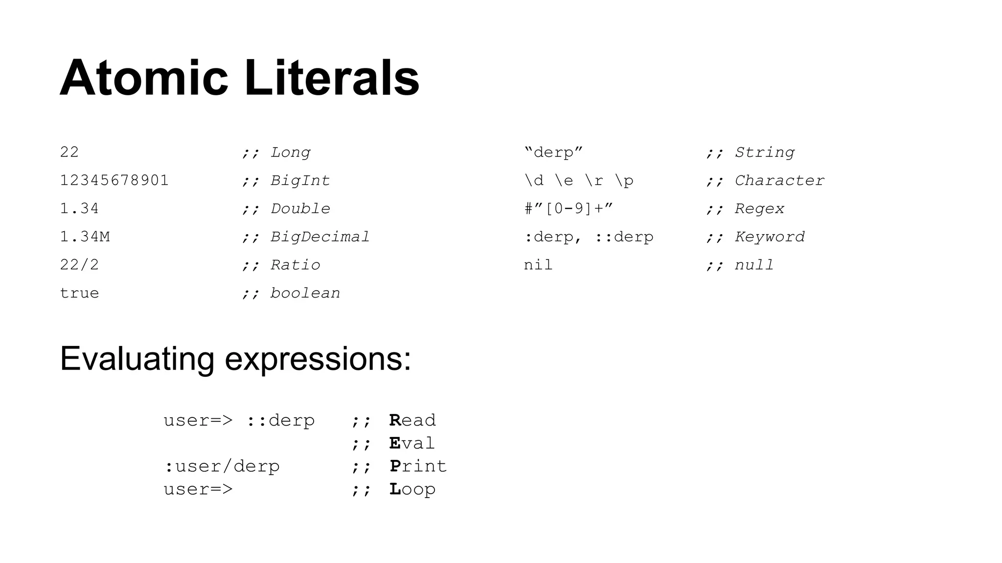 Atomic Literals
22

;; Long

“derp”

;; String

12345678901

;; BigInt

d e r p

;; Character

1.34

;; Double

#”[0-9]+”

;; Regex

1.34M

;; BigDecimal

:derp, ::derp

;; Keyword

22/2

;; Ratio

nil

;; null

true

;; boolean

Evaluating expressions:
user=> ::derp
:user/derp
user=>

;;
;;
;;
;;

Read
Eval
Print
Loop

 