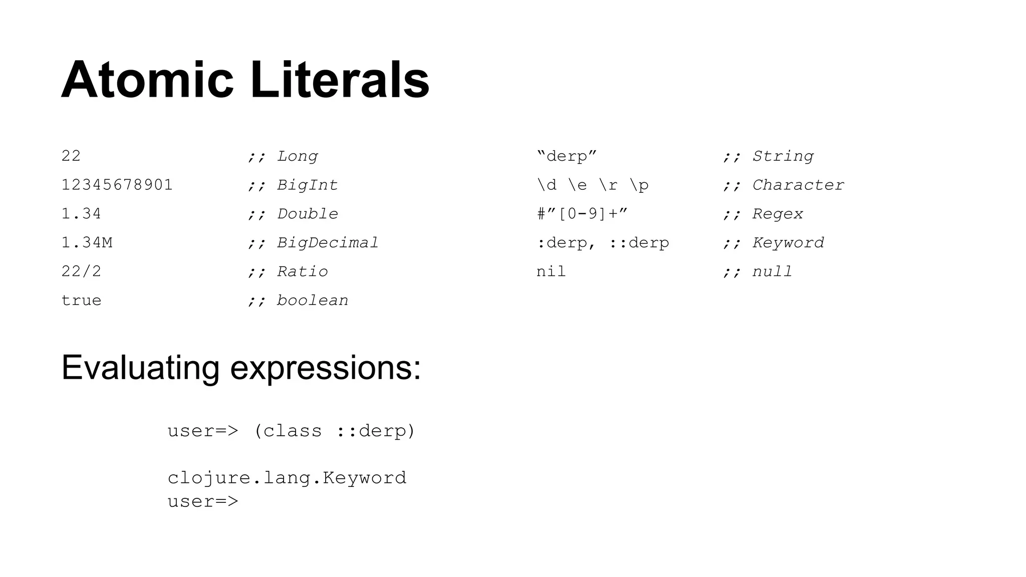 Atomic Literals
22

;; Long

“derp”

;; String

12345678901

;; BigInt

d e r p

;; Character

1.34

;; Double

#”[0-9]+”

;; Regex

1.34M

;; BigDecimal

:derp, ::derp

;; Keyword

22/2

;; Ratio

nil

;; null

true

;; boolean

Evaluating expressions:
user=> (class ::derp)
clojure.lang.Keyword
user=>

 