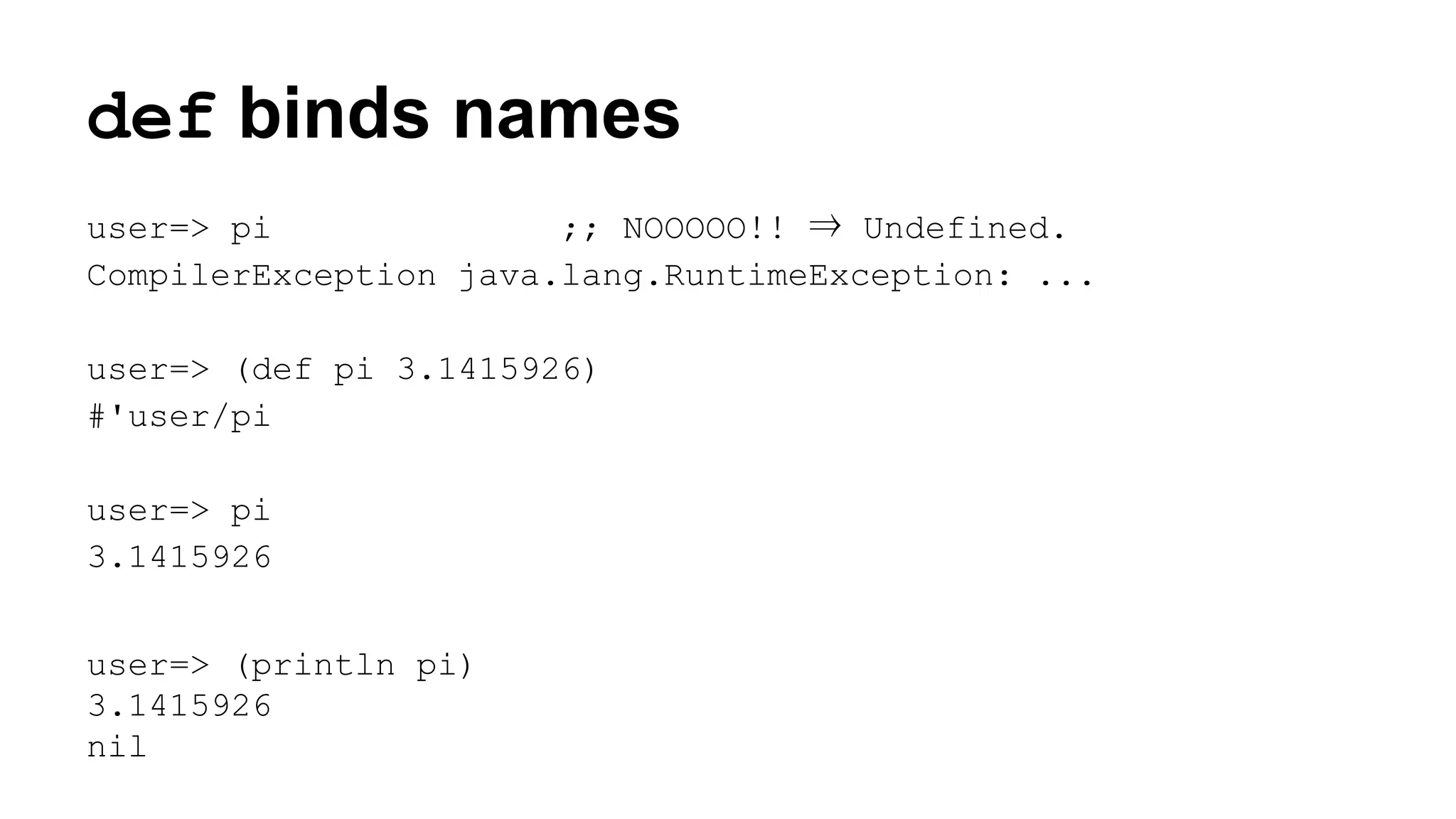 def binds names
user=> pi
;; NOOOOO!! ⇒ Undefined.
CompilerException java.lang.RuntimeException: ...
user=> (def pi 3.1415926)
#'user/pi
user=> pi
3.1415926
user=> (println pi)
3.1415926
nil

 