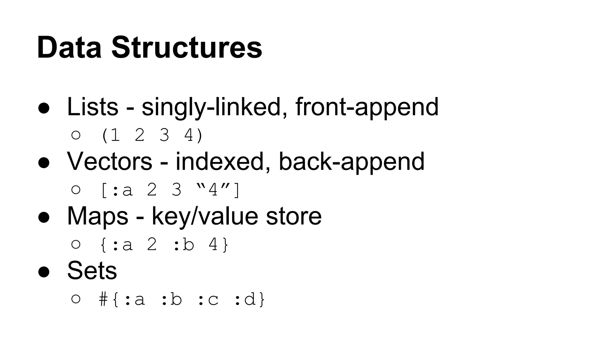 Data Structures
● Lists - singly-linked, front-append
○ (1 2 3 4)

● Vectors - indexed, back-append
○ [:a 2 3 “4”]

● Maps - key/value store
○ {:a 2 :b 4}

● Sets
○ #{:a :b :c :d}

 