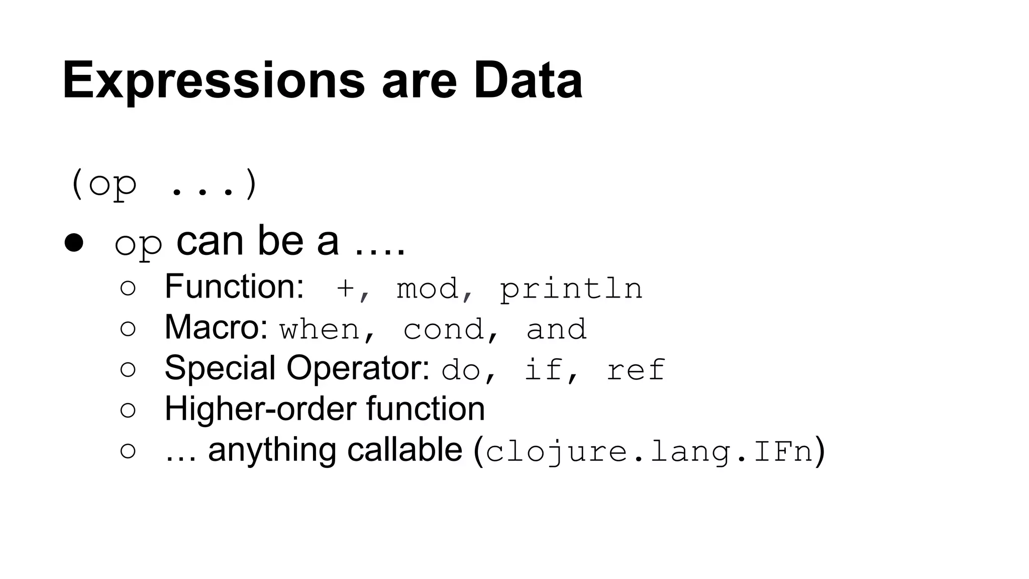 Expressions are Data
(op ...)
● op can be a ….
○
○
○
○
○

Function: +, mod, println
Macro: when, cond, and
Special Operator: do, if, ref
Higher-order function
… anything callable (clojure.lang.IFn)

 