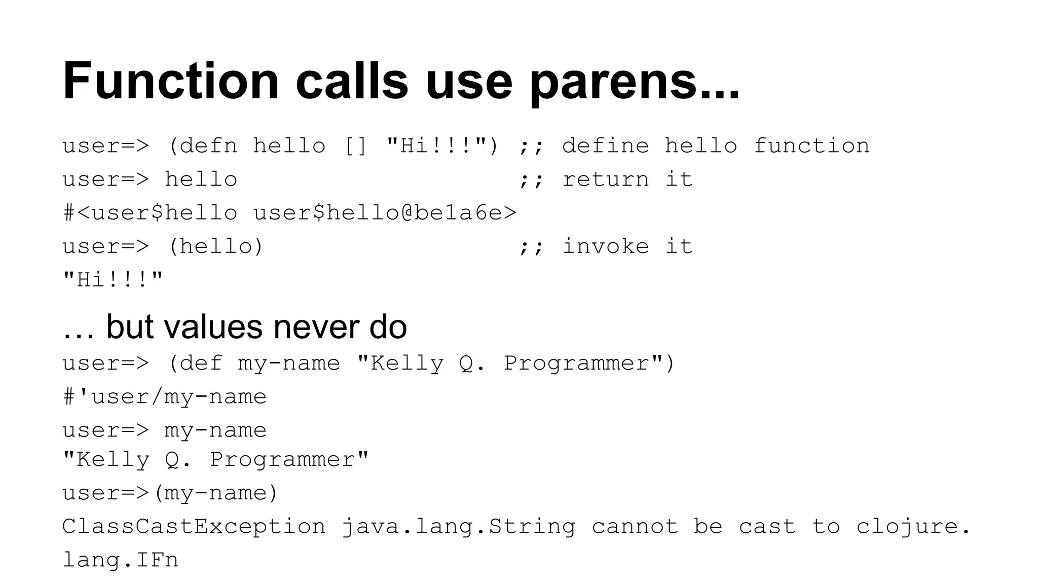 Function calls use parens...
user=> (defn hello [] "Hi!!!") ;; define hello function
user=> hello
;; return it
#<user$hello user$hello@be1a6e>
user=> (hello)
;; invoke it
"Hi!!!"

… but values never do
user=> (def my-name "Kelly Q. Programmer")
#'user/my-name
user=> my-name
"Kelly Q. Programmer"
user=>(my-name)
ClassCastException java.lang.String cannot be cast to clojure.
lang.IFn

 