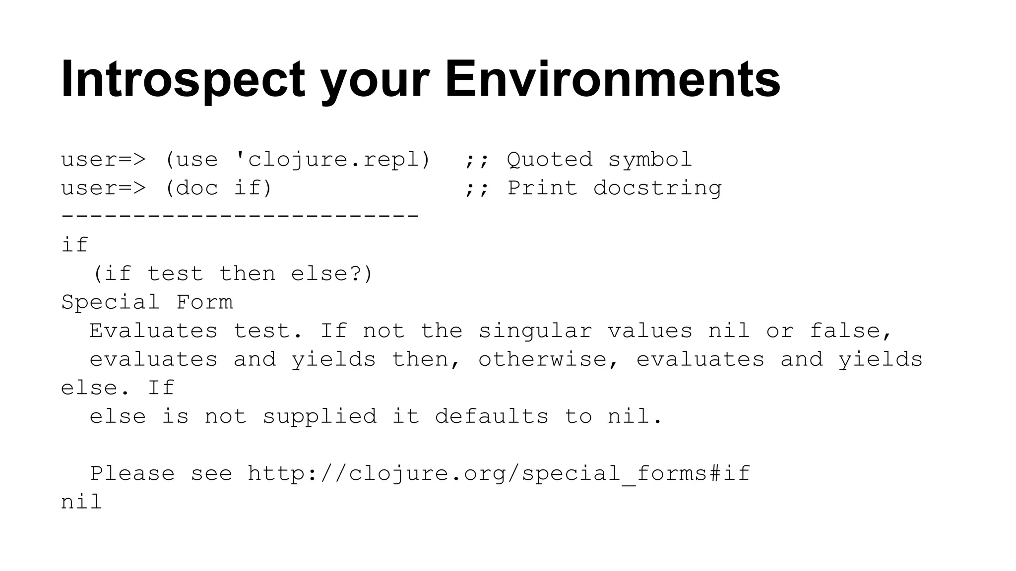 Introspect your Environments
user=> (use 'clojure.repl) ;; Quoted symbol
user=> (doc if)
;; Print docstring
------------------------if
(if test then else?)
Special Form
Evaluates test. If not the singular values nil or false,
evaluates and yields then, otherwise, evaluates and yields
else. If
else is not supplied it defaults to nil.
Please see http://clojure.org/special_forms#if
nil

 
