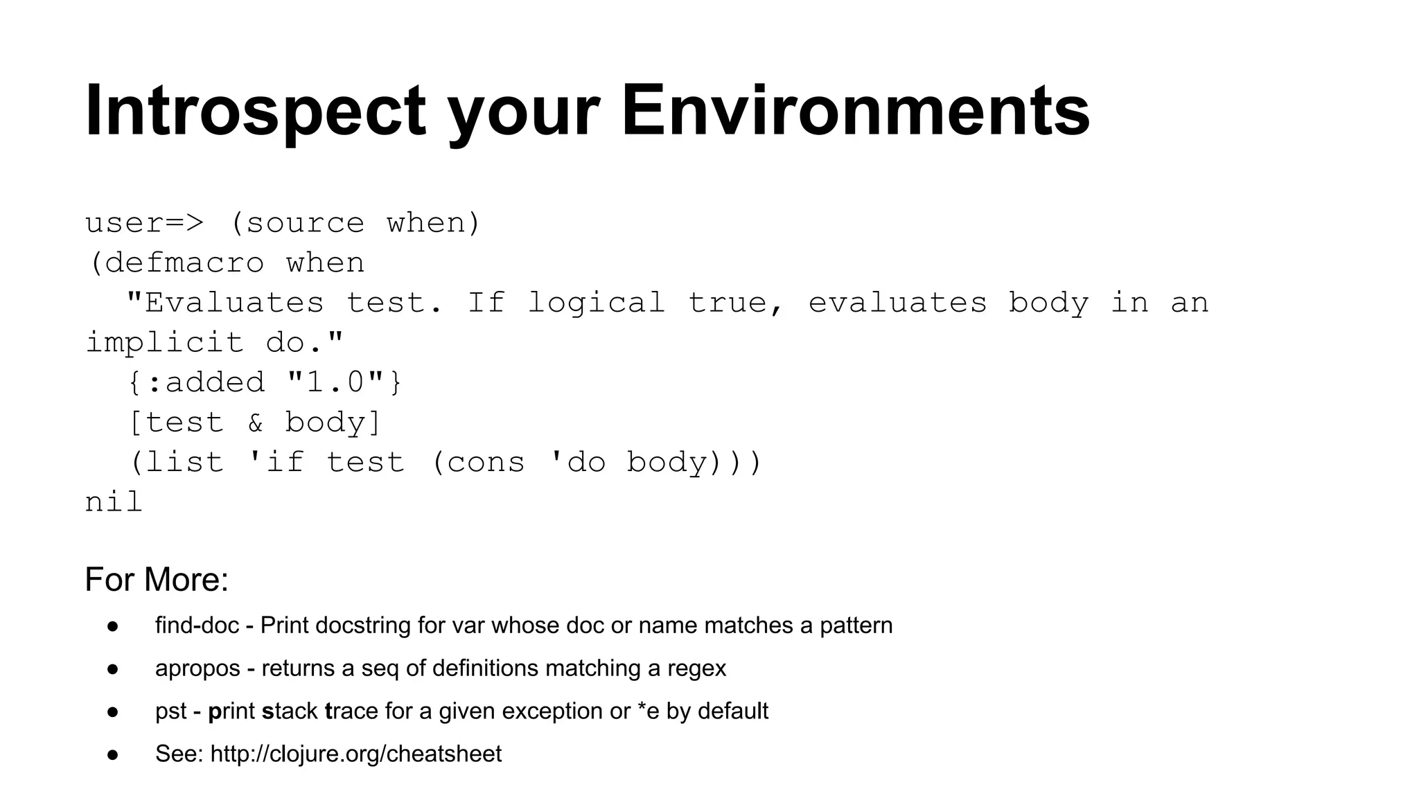 Introspect your Environments
user=> (source when)
(defmacro when
"Evaluates test. If logical true, evaluates body in an
implicit do."
{:added "1.0"}
[test & body]
(list 'if test (cons 'do body)))
nil
For More:
●

find-doc - Print docstring for var whose doc or name matches a pattern

●

apropos - returns a seq of definitions matching a regex

●

pst - print stack trace for a given exception or *e by default

●

See: http://clojure.org/cheatsheet

 