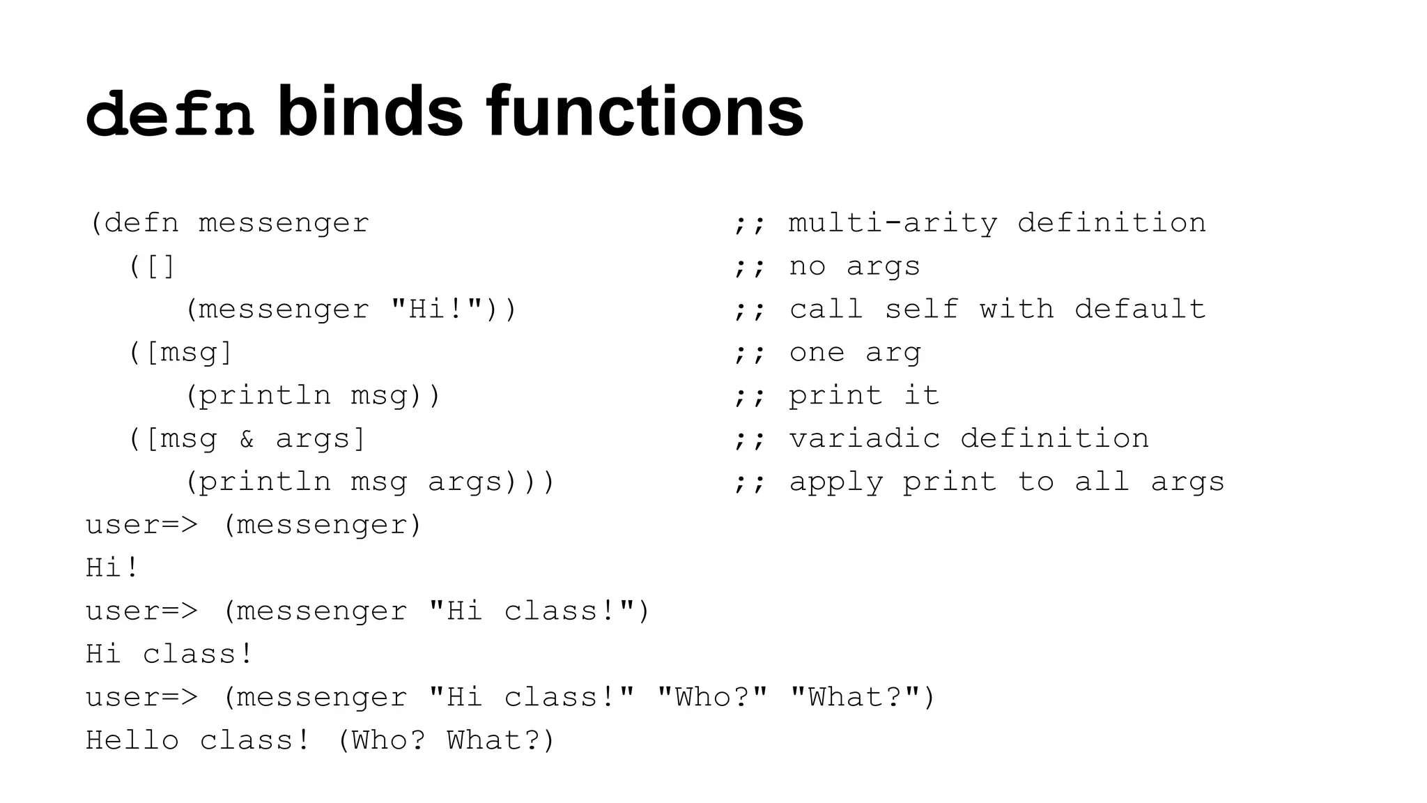 defn binds functions
(defn messenger
;;
([]
;;
(messenger "Hi!"))
;;
([msg]
;;
(println msg))
;;
([msg & args]
;;
(println msg args)))
;;
user=> (messenger)
Hi!
user=> (messenger "Hi class!")
Hi class!
user=> (messenger "Hi class!" "Who?"
Hello class! (Who? What?)

multi-arity definition
no args
call self with default
one arg
print it
variadic definition
apply print to all args

"What?")

 