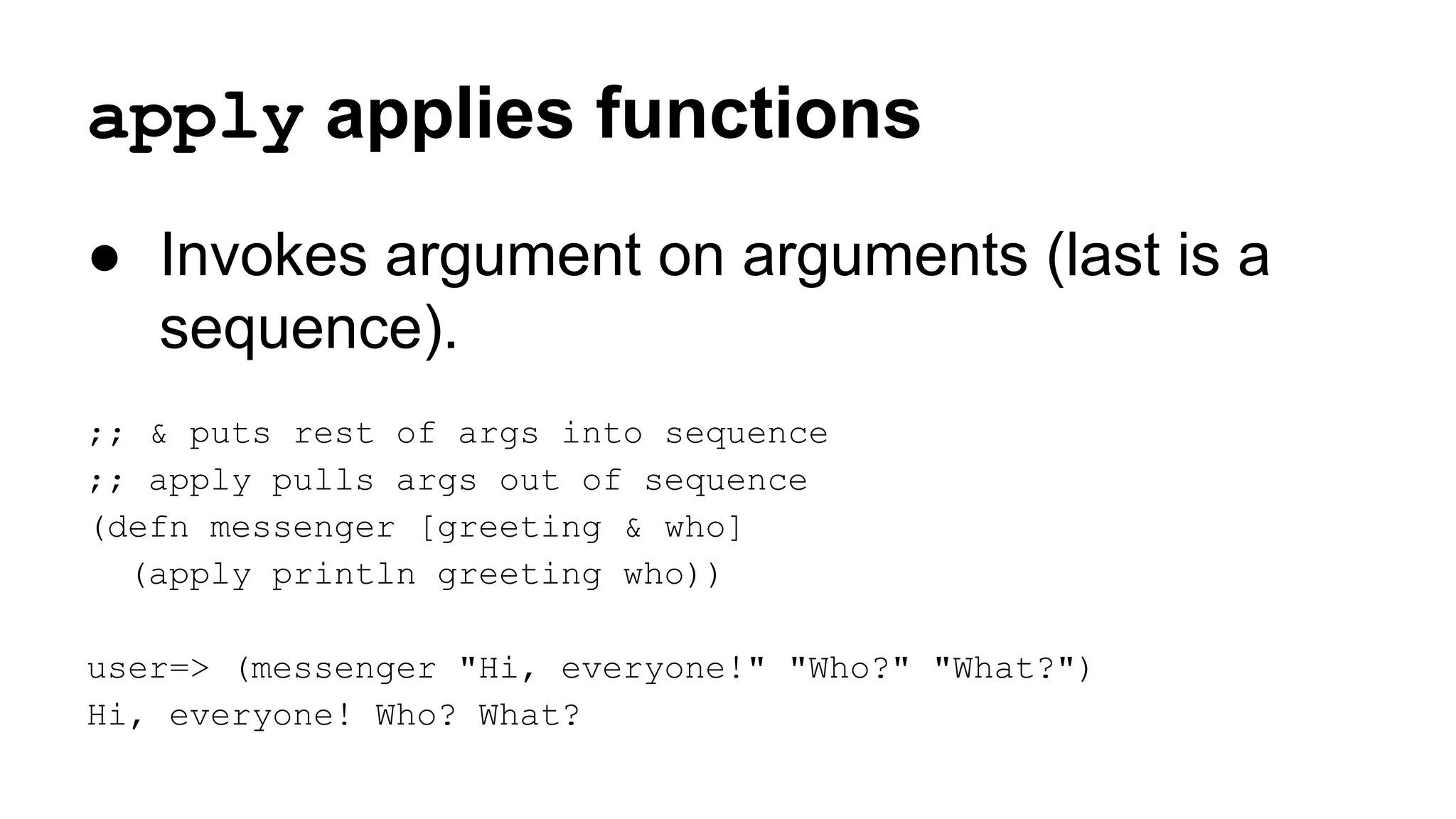 apply applies functions
● Invokes argument on arguments (last is a
sequence).
;; & puts rest of args into sequence
;; apply pulls args out of sequence
(defn messenger [greeting & who]
(apply println greeting who))
user=> (messenger "Hi, everyone!" "Who?" "What?")
Hi, everyone! Who? What?

 