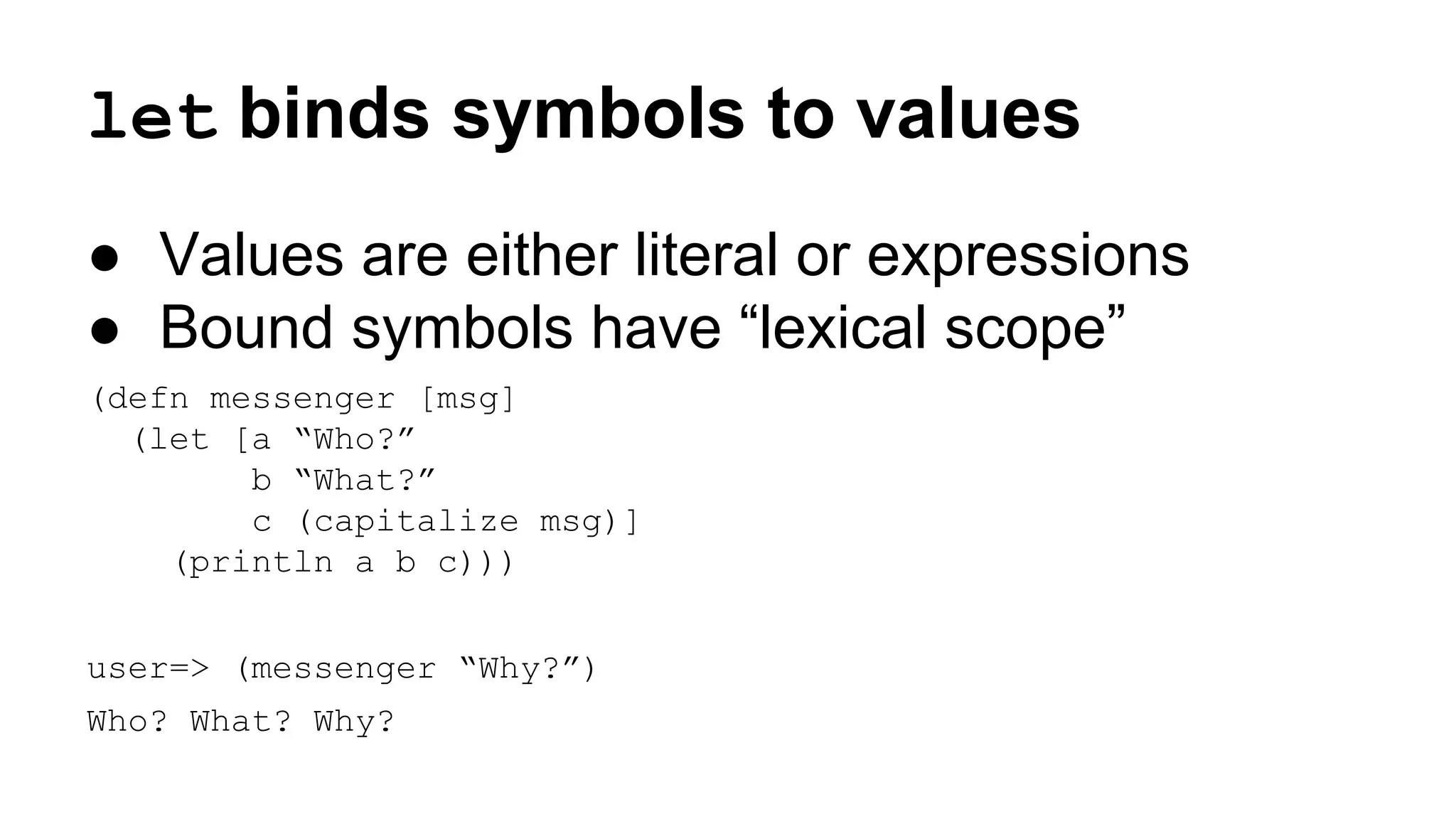 let binds symbols to values
● Values are either literal or expressions
● Bound symbols have “lexical scope”
(defn messenger [msg]
(let [a “Who?”
b “What?”
c (capitalize msg)]
(println a b c)))
user=> (messenger “Why?”)
Who? What? Why?

 