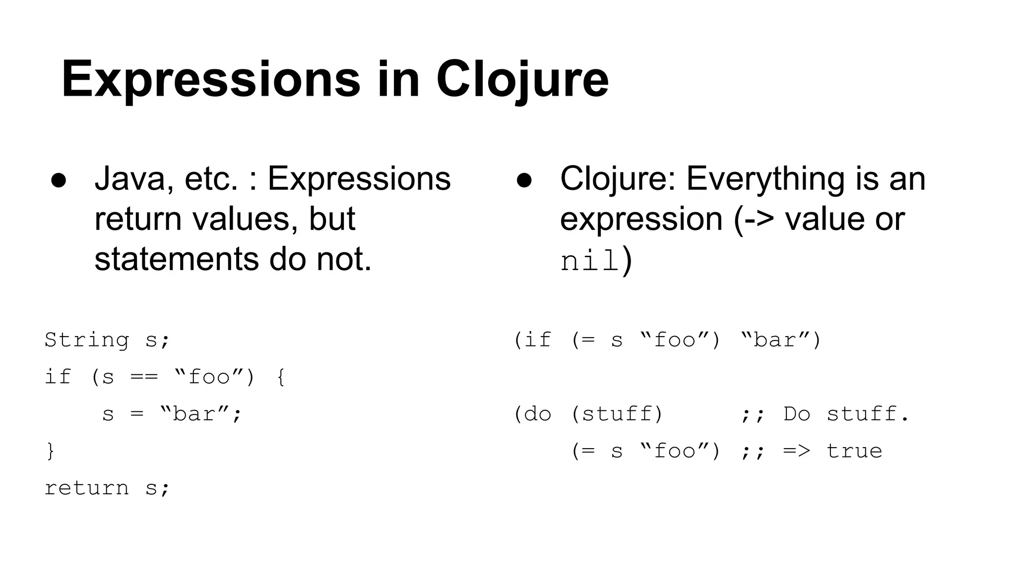 Expressions in Clojure
● Java, etc. : Expressions
return values, but
statements do not.

● Clojure: Everything is an
expression (-> value or
nil)

String s;

(if (= s “foo”) “bar”)

if (s == “foo”) {
s = “bar”;
}
return s;

(do (stuff)

;; Do stuff.

(= s “foo”) ;; => true

 