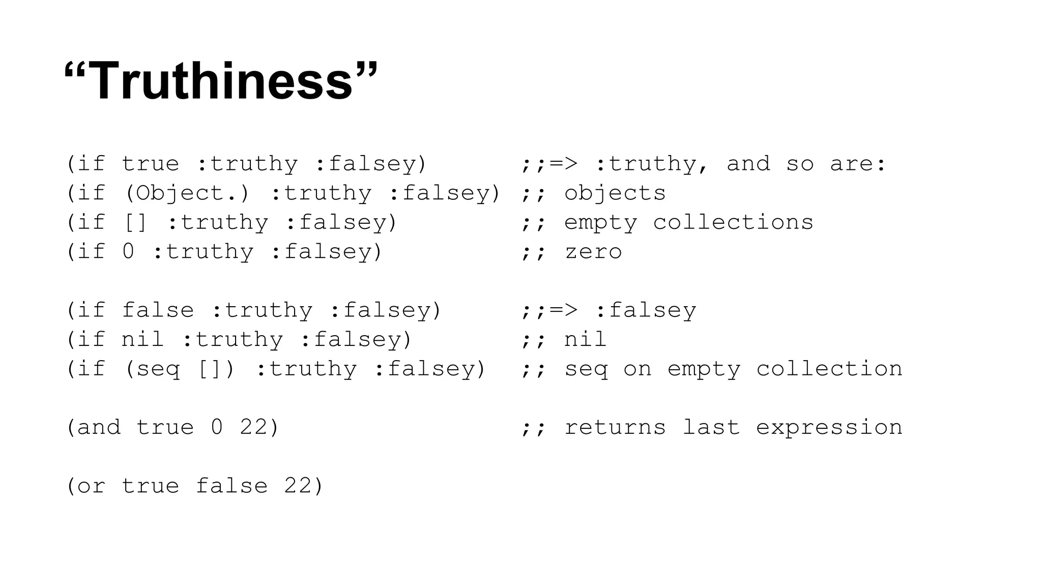 “Truthiness”
(if
(if
(if
(if

true :truthy :falsey)
(Object.) :truthy :falsey)
[] :truthy :falsey)
0 :truthy :falsey)

;;=> :truthy, and so are:
;; objects
;; empty collections
;; zero

(if false :truthy :falsey)
(if nil :truthy :falsey)
(if (seq []) :truthy :falsey)

;;=> :falsey
;; nil
;; seq on empty collection

(and true 0 22)

;; returns last expression

(or true false 22)

 