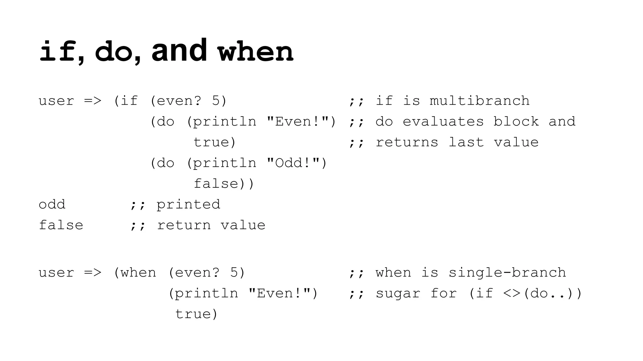 if, do, and when
user => (if (even? 5)
;; if is multibranch
(do (println "Even!") ;; do evaluates block and
true)
;; returns last value
(do (println "Odd!")
false))
odd
;; printed
false
;; return value
user => (when (even? 5)
(println "Even!")
true)

;; when is single-branch
;; sugar for (if <>(do..))

 