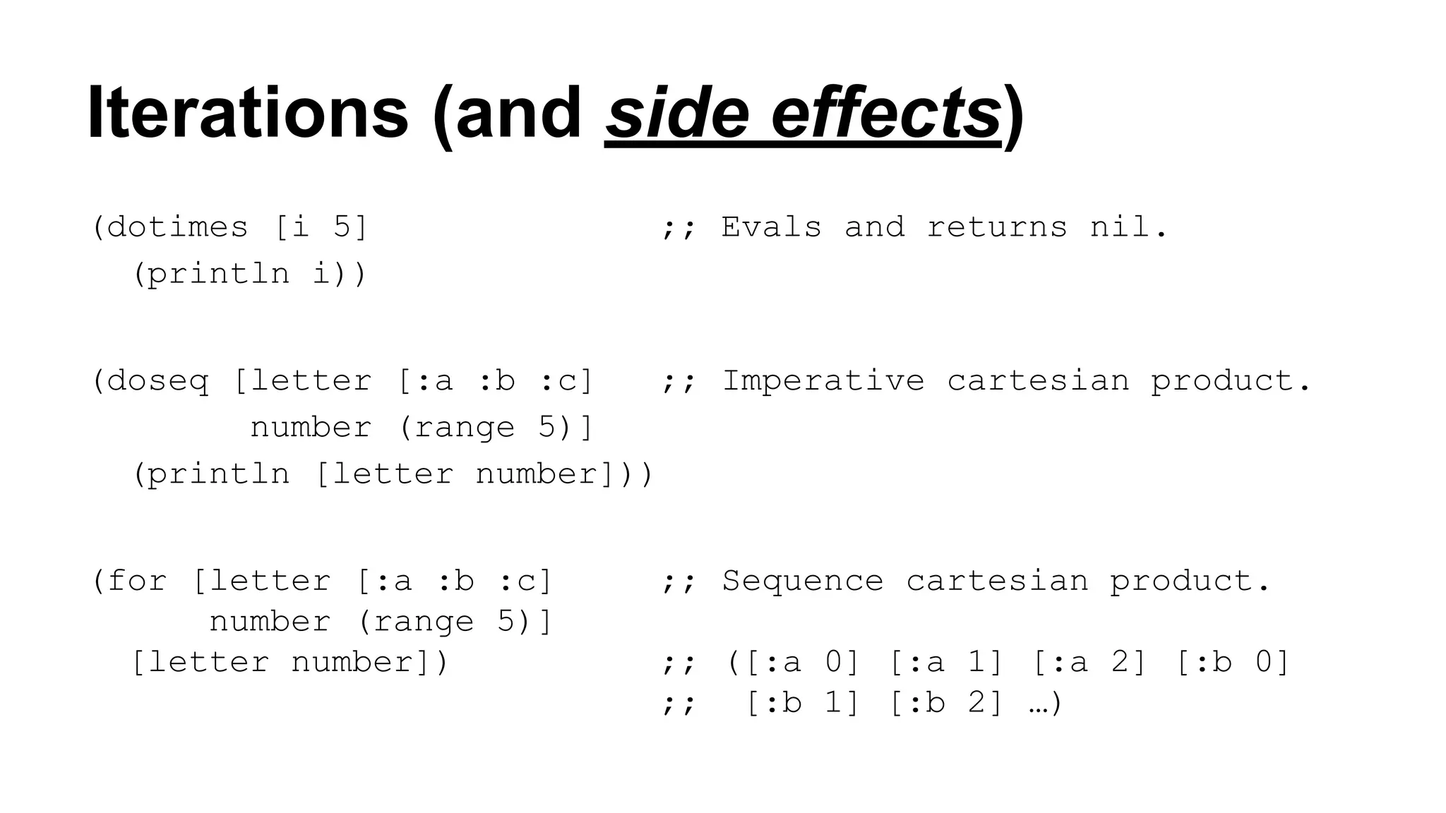 Iterations (and side effects)
(dotimes [i 5]
(println i))

;; Evals and returns nil.

(doseq [letter [:a :b :c]
;; Imperative cartesian product.
number (range 5)]
(println [letter number]))
(for [letter [:a :b :c]
number (range 5)]
[letter number])

;; Sequence cartesian product.
;; ([:a 0] [:a 1] [:a 2] [:b 0]
;; [:b 1] [:b 2] …)

 