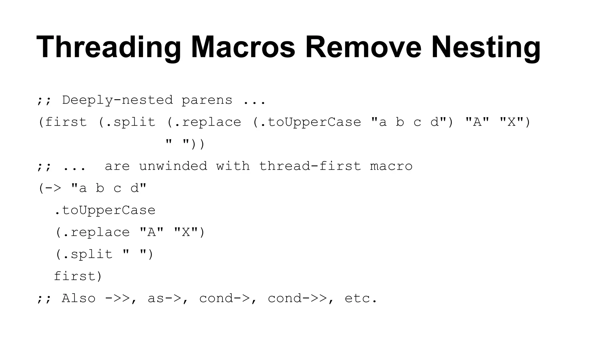 Threading Macros Remove Nesting
;; Deeply-nested parens ...
(first (.split (.replace (.toUpperCase "a b c d") "A" "X")
" "))
;; ...

are unwinded with thread-first macro

(-> "a b c d"
.toUpperCase
(.replace "A" "X")
(.split " ")
first)
;; Also ->>, as->, cond->, cond->>, etc.

 